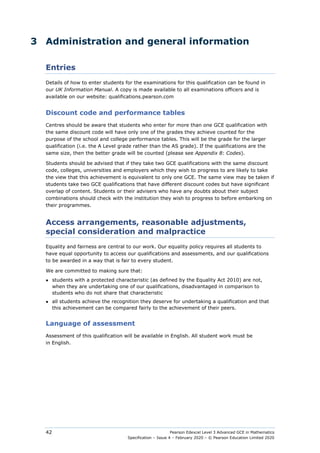Pearson Edexcel Level 3 Advanced GCE in Mathematics
Specification – Issue 4 – February 2020 – © Pearson Education Limited 2020
42
3 Administration and general information
Entries
Details of how to enter students for the examinations for this qualification can be found in
our UK Information Manual. A copy is made available to all examinations officers and is
available on our website: qualifications.pearson.com
Discount code and performance tables
Centres should be aware that students who enter for more than one GCE qualification with
the same discount code will have only one of the grades they achieve counted for the
purpose of the school and college performance tables. This will be the grade for the larger
qualification (i.e. the A Level grade rather than the AS grade). If the qualifications are the
same size, then the better grade will be counted (please see Appendix 8: Codes).
Students should be advised that if they take two GCE qualifications with the same discount
code, colleges, universities and employers which they wish to progress to are likely to take
the view that this achievement is equivalent to only one GCE. The same view may be taken if
students take two GCE qualifications that have different discount codes but have significant
overlap of content. Students or their advisers who have any doubts about their subject
combinations should check with the institution they wish to progress to before embarking on
their programmes.
Access arrangements, reasonable adjustments,
special consideration and malpractice
Equality and fairness are central to our work. Our equality policy requires all students to
have equal opportunity to access our qualifications and assessments, and our qualifications
to be awarded in a way that is fair to every student.
We are committed to making sure that:
● students with a protected characteristic (as defined by the Equality Act 2010) are not,
when they are undertaking one of our qualifications, disadvantaged in comparison to
students who do not share that characteristic
● all students achieve the recognition they deserve for undertaking a qualification and that
this achievement can be compared fairly to the achievement of their peers.
Language of assessment
Assessment of this qualification will be available in English. All student work must be
in English.
 