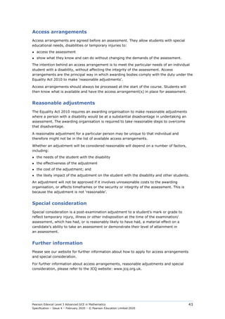 Pearson Edexcel Level 3 Advanced GCE in Mathematics
Specification – Issue 4 – February 2020 – © Pearson Education Limited 2020
43
Access arrangements
Access arrangements are agreed before an assessment. They allow students with special
educational needs, disabilities or temporary injuries to:
● access the assessment
● show what they know and can do without changing the demands of the assessment.
The intention behind an access arrangement is to meet the particular needs of an individual
student with a disability, without affecting the integrity of the assessment. Access
arrangements are the principal way in which awarding bodies comply with the duty under the
Equality Act 2010 to make ‘reasonable adjustments’.
Access arrangements should always be processed at the start of the course. Students will
then know what is available and have the access arrangement(s) in place for assessment.
Reasonable adjustments
The Equality Act 2010 requires an awarding organisation to make reasonable adjustments
where a person with a disability would be at a substantial disadvantage in undertaking an
assessment. The awarding organisation is required to take reasonable steps to overcome
that disadvantage.
A reasonable adjustment for a particular person may be unique to that individual and
therefore might not be in the list of available access arrangements.
Whether an adjustment will be considered reasonable will depend on a number of factors,
including:
● the needs of the student with the disability
● the effectiveness of the adjustment
● the cost of the adjustment; and
● the likely impact of the adjustment on the student with the disability and other students.
An adjustment will not be approved if it involves unreasonable costs to the awarding
organisation, or affects timeframes or the security or integrity of the assessment. This is
because the adjustment is not ‘reasonable’.
Special consideration
Special consideration is a post-examination adjustment to a student's mark or grade to
reflect temporary injury, illness or other indisposition at the time of the examination/
assessment, which has had, or is reasonably likely to have had, a material effect on a
candidate’s ability to take an assessment or demonstrate their level of attainment in
an assessment.
Further information
Please see our website for further information about how to apply for access arrangements
and special consideration.
For further information about access arrangements, reasonable adjustments and special
consideration, please refer to the JCQ website: www.jcq.org.uk.
 