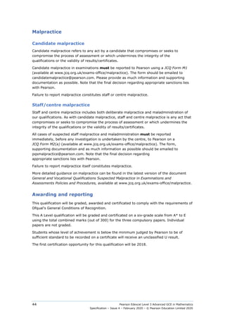 Pearson Edexcel Level 3 Advanced GCE in Mathematics
Specification – Issue 4 – February 2020 – © Pearson Education Limited 2020
44
Malpractice
Candidate malpractice
Candidate malpractice refers to any act by a candidate that compromises or seeks to
compromise the process of assessment or which undermines the integrity of the
qualifications or the validity of results/certificates.
Candidate malpractice in examinations must be reported to Pearson using a JCQ Form M1
(available at www.jcq.org.uk/exams-office/malpractice). The form should be emailed to
candidatemalpractice@pearson.com. Please provide as much information and supporting
documentation as possible. Note that the final decision regarding appropriate sanctions lies
with Pearson.
Failure to report malpractice constitutes staff or centre malpractice.
Staff/centre malpractice
Staff and centre malpractice includes both deliberate malpractice and maladministration of
our qualifications. As with candidate malpractice, staff and centre malpractice is any act that
compromises or seeks to compromise the process of assessment or which undermines the
integrity of the qualifications or the validity of results/certificates.
All cases of suspected staff malpractice and maladministration must be reported
immediately, before any investigation is undertaken by the centre, to Pearson on a
JCQ Form M2(a) (available at www.jcq.org.uk/exams-office/malpractice). The form,
supporting documentation and as much information as possible should be emailed to
pqsmalpractice@pearson.com. Note that the final decision regarding
appropriate sanctions lies with Pearson.
Failure to report malpractice itself constitutes malpractice.
More detailed guidance on malpractice can be found in the latest version of the document
General and Vocational Qualifications Suspected Malpractice in Examinations and
Assessments Policies and Procedures, available at www.jcq.org.uk/exams-office/malpractice.
Awarding and reporting
This qualification will be graded, awarded and certificated to comply with the requirements of
Ofqual's General Conditions of Recognition.
This A Level qualification will be graded and certificated on a six-grade scale from A* to E
using the total combined marks (out of 300) for the three compulsory papers. Individual
papers are not graded.
Students whose level of achievement is below the minimum judged by Pearson to be of
sufficient standard to be recorded on a certificate will receive an unclassified U result.
The first certification opportunity for this qualification will be 2018.
 
