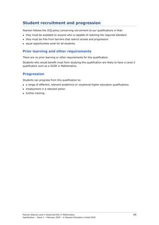 Pearson Edexcel Level 3 Advanced GCE in Mathematics
Specification – Issue 4 – February 2020 – © Pearson Education Limited 2020
45
Student recruitment and progression
Pearson follows the JCQ policy concerning recruitment to our qualifications in that:
● they must be available to anyone who is capable of reaching the required standard
● they must be free from barriers that restrict access and progression
● equal opportunities exist for all students.
Prior learning and other requirements
There are no prior learning or other requirements for this qualification.
Students who would benefit most from studying this qualification are likely to have a Level 2
qualification such as a GCSE in Mathematics.
Progression
Students can progress from this qualification to:
● a range of different, relevant academics or vocational higher education qualifications
● employment in a relevant sector
● further training.
 