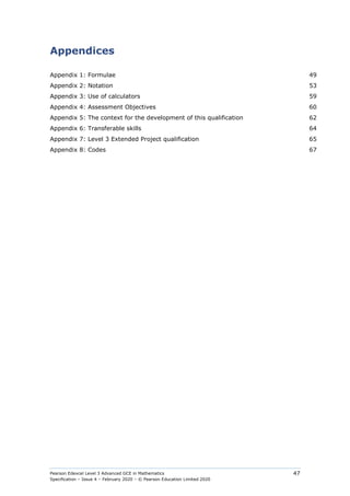 Pearson Edexcel Level 3 Advanced GCE in Mathematics
Specification – Issue 4 – February 2020 – © Pearson Education Limited 2020
47
Appendices
Appendix 1: Formulae 49
Appendix 2: Notation 53
Appendix 3: Use of calculators 59
Appendix 4: Assessment Objectives 60
Appendix 5: The context for the development of this qualification 62
Appendix 6: Transferable skills 64
Appendix 7: Level 3 Extended Project qualification 65
Appendix 8: Codes 67
 