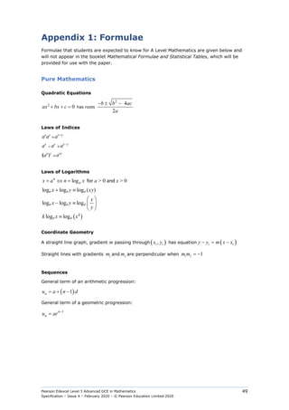 Pearson Edexcel Level 3 Advanced GCE in Mathematics
Specification – Issue 4 – February 2020 – © Pearson Education Limited 2020
49
Appendix 1: Formulae
Formulae that students are expected to know for A Level Mathematics are given below and
will not appear in the booklet Mathematical Formulae and Statistical Tables, which will be
provided for use with the paper.
Pure Mathematics
Quadratic Equations
2
2 4
0
2
− ± −
+ + =
b b ac
ax bx c
a
has roots
Laws of Indices
ax
ay
≡ ax+y
ax
÷ ay
≡ ax−y
(ax
)y
≡ axy
Laws of Logarithms
log
n
a
x a n x
= ⇔ = for a > 0 and x > 0
( )
log log log ( )
log log log
log log
a a a
a a a
k
a a
x y xy
x
x y
y
k x x
+ ≡
 
− ≡  
 
≡
Coordinate Geometry
A straight line graph, gradient m passing through ( )
1 1
,
x y has equation ( )
1 1
− = −
y y m x x
Straight lines with gradients 1
m and 2
m are perpendicular when 1 2
1
= −
m m
Sequences
General term of an arithmetic progression:
( )
1
n
u a n d
= + −
General term of a geometric progression:
1
n
n
u ar −
=
 