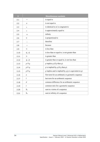 Pearson Edexcel Level 3 Advanced GCE in Mathematics
Specification – Issue 4 – February 2020 – © Pearson Education Limited 2020
54
2 Miscellaneous symbols
2.1 = is equal to
2.2 ≠ is not equal to
2.3 ≡ is identical to or is congruent to
2.4 ≈ is approximately equal to
2.5 ∞ infinity
2.6 ∝ is proportional to
2.7 ∴ therefore
2.8  because
2.9 < is less than
2.10 ⩽ , ≤ is less than or equal to, is not greater than
2.11 > is greater than
2.12 ⩾ , ≥ is greater than or equal to, is not less than
2.13 p⇒q p implies q (if p then q)
2.14 p ⇐q p is implied by q (if q then p)
2.15 p⇔ q p implies and is implied by q (p is equivalent to q)
2.16 a first term for an arithmetic or geometric sequence
2.17 l last term for an arithmetic sequence
2.18 d common difference for an arithmetic sequence
2.19 r common ratio for a geometric sequence
2.20 Sn sum to n terms of a sequence
2.21 S∞ sum to infinity of a sequence
 