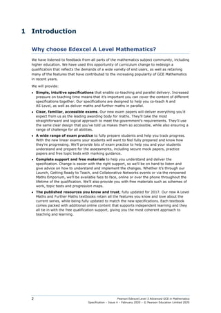 Pearson Edexcel Level 3 Advanced GCE in Mathematics
Specification – Issue 4 – February 2020 – © Pearson Education Limited 2020
2
1 Introduction
Why choose Edexcel A Level Mathematics?
We have listened to feedback from all parts of the mathematics subject community, including
higher education. We have used this opportunity of curriculum change to redesign a
qualification that reflects the demands of a wide variety of end users, as well as retaining
many of the features that have contributed to the increasing popularity of GCE Mathematics
in recent years.
We will provide:
● Simple, intuitive specifications that enable co-teaching and parallel delivery. Increased
pressure on teaching time means that it’s important you can cover the content of different
specifications together. Our specifications are designed to help you co-teach A and
AS Level, as well as deliver maths and further maths in parallel.
● Clear, familiar, accessible exams. Our new exam papers will deliver everything you’d
expect from us as the leading awarding body for maths. They’ll take the most
straightforward and logical approach to meet the government’s requirements. They’ll use
the same clear design that you’ve told us makes them so accessible, while also ensuring a
range of challenge for all abilities.
● A wide range of exam practice to fully prepare students and help you track progress.
With the new linear exams your students will want to feel fully prepared and know how
they’re progressing. We’ll provide lots of exam practice to help you and your students
understand and prepare for the assessments, including secure mock papers, practice
papers and free topic tests with marking guidance.
● Complete support and free materials to help you understand and deliver the
specification. Change is easier with the right support, so we’ll be on hand to listen and
give advice on how to understand and implement the changes. Whether it’s through our
Launch, Getting Ready to Teach, and Collaborative Networks events or via the renowned
Maths Emporium, we’ll be available face to face, online or over the phone throughout the
lifetime of the qualification. We’ll also provide you with free materials such as schemes of
work, topic tests and progression maps.
● The published resources you know and trust, fully updated for 2017. Our new A Level
Maths and Further Maths textbooks retain all the features you know and love about the
current series, while being fully updated to match the new specifications. Each textbook
comes packed with additional online content that supports independent learning and they
all tie in with the free qualification support, giving you the most coherent approach to
teaching and learning.
 