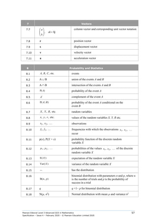 Pearson Edexcel Level 3 Advanced GCE in Mathematics
Specification – Issue 4 – February 2020 – © Pearson Education Limited 2020
57
7 Vectors
7.7
,
a
a b
b
+
 
 
 
i j
column vector and corresponding unit vector notation
7.8 r position vector
7.9 s displacement vector
7.10 v velocity vector
7.11 a acceleration vector
8 Probability and Statistics
8.1 , , , etc.
A B C events
8.2 A∪ B union of the events A and B
8.3 A∩ B intersection of the events A and B
8.4 P( )
A probability of the event A
8.5 ′
A complement of the event A
8.6 P( | )
A B probability of the event A conditional on the
event B
8.7 , , , etc.
X Y R random variables
8.8 , , , etc.
x y r values of the random variables X, Y, R etc.
8.9 1 2
, ,
x x  observations
8.10 1 2
, ,
f f  frequencies with which the observations 1 2
, ,
x x 
occur
8.11 p(x), P(X = x) probability function of the discrete random
variable X
8.12 1 2
, ,
p p  probabilities of the values 1 2
, ,
x x  of the discrete
random variable X
8.13 E( )
X expectation of the random variable X
8.14 Var( )
X variance of the random variable X
8.15 ~ has the distribution
8.16
B( , )
n p
binomial distribution with parameters n and p, where n
is the number of trials and p is the probability of
success in a trial
8.17 q q =1− p for binomial distribution
8.18 N(µ, σ2
) Normal distribution with mean µ and variance σ2
 