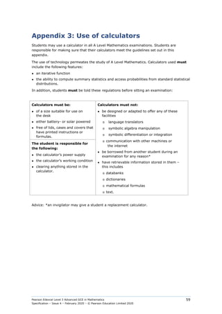 Pearson Edexcel Level 3 Advanced GCE in Mathematics
Specification – Issue 4 – February 2020 – © Pearson Education Limited 2020
59
Appendix 3: Use of calculators
Students may use a calculator in all A Level Mathematics examinations. Students are
responsible for making sure that their calculators meet the guidelines set out in this
appendix.
The use of technology permeates the study of A Level Mathematics. Calculators used must
include the following features:
● an iterative function
● the ability to compute summary statistics and access probabilities from standard statistical
distributions.
In addition, students must be told these regulations before sitting an examination:
Calculators must be:
● of a size suitable for use on
the desk
● either battery- or solar powered
● free of lids, cases and covers that
have printed instructions or
formulas.
Calculators must not:
● be designed or adapted to offer any of these
facilities
o language translators
o symbolic algebra manipulation
o symbolic differentiation or integration
o communication with other machines or
the internet
● be borrowed from another student during an
examination for any reason*
● have retrievable information stored in them –
this includes
o databanks
o dictionaries
o mathematical formulas
o text.
The student is responsible for
the following:
● the calculator’s power supply
● the calculator’s working condition
● clearing anything stored in the
calculator.
Advice: *an invigilator may give a student a replacement calculator.
 
