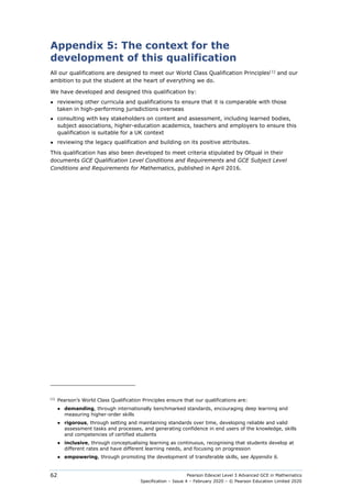 Pearson Edexcel Level 3 Advanced GCE in Mathematics
Specification – Issue 4 – February 2020 – © Pearson Education Limited 2020
62
Appendix 5: The context for the
development of this qualification
All our qualifications are designed to meet our World Class Qualification Principles[1]
and our
ambition to put the student at the heart of everything we do.
We have developed and designed this qualification by:
● reviewing other curricula and qualifications to ensure that it is comparable with those
taken in high-performing jurisdictions overseas
● consulting with key stakeholders on content and assessment, including learned bodies,
subject associations, higher-education academics, teachers and employers to ensure this
qualification is suitable for a UK context
● reviewing the legacy qualification and building on its positive attributes.
This qualification has also been developed to meet criteria stipulated by Ofqual in their
documents GCE Qualification Level Conditions and Requirements and GCE Subject Level
Conditions and Requirements for Mathematics, published in April 2016.
[1]
Pearson’s World Class Qualification Principles ensure that our qualifications are:
● demanding, through internationally benchmarked standards, encouraging deep learning and
measuring higher-order skills
● rigorous, through setting and maintaining standards over time, developing reliable and valid
assessment tasks and processes, and generating confidence in end users of the knowledge, skills
and competencies of certified students
● inclusive, through conceptualising learning as continuous, recognising that students develop at
different rates and have different learning needs, and focusing on progression
● empowering, through promoting the development of transferable skills, see Appendix 6.
 