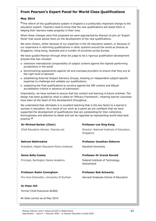 Pearson Edexcel Level 3 Advanced GCE in Mathematics
Specification – Issue 4 – February 2020 – © Pearson Education Limited 2020
63
From Pearson’s Expert Panel for World Class Qualifications
May 2014
“The reform of the qualifications system in England is a profoundly important change to the
education system. Teachers need to know that the new qualifications will assist them in
helping their learners make progress in their lives.
When these changes were first proposed we were approached by Pearson to join an ‘Expert
Panel’ that would advise them on the development of the new qualifications.
We were chosen, either because of our expertise in the UK education system, or because of
our experience in reforming qualifications in other systems around the world as diverse as
Singapore, Hong Kong, Australia and a number of countries across Europe.
We have guided Pearson through what we judge to be a rigorous qualification development
process that has included:
● extensive international comparability of subject content against the highest-performing
jurisdictions in the world
● benchmarking assessments against UK and overseas providers to ensure that they are at
the right level of demand
● establishing External Subject Advisory Groups, drawing on independent subject-specific
expertise to challenge and validate our qualifications
● subjecting the final qualifications to scrutiny against the DfE content and Ofqual
accreditation criteria in advance of submission.
Importantly, we have worked to ensure that the content and learning is future oriented. The
design has been guided by what is called an ‘Efficacy Framework’, meaning learner outcomes
have been at the heart of this development throughout.
We understand that ultimately it is excellent teaching that is the key factor to a learner’s
success in education. As a result of our work as a panel we are confident that we have
supported the development of qualifications that are outstanding for their coherence,
thoroughness and attention to detail and can be regarded as representing world-class best
practice.
”
Sir Michael Barber (Chair)
Chief Education Advisor, Pearson plc
Professor Lee Sing Kong
Director, National Institute of Education,
Singapore
Bahram Bekhradnia
President, Higher Education Policy Institute
Professor Jonathan Osborne
Stanford University
Dame Sally Coates
Principal, Burlington Danes Academy
Professor Dr Ursula Renold
Federal Institute of Technology,
Switzerland
Professor Robin Coningham
Pro-Vice Chancellor, University of Durham
Professor Bob Schwartz
Harvard Graduate School of Education
Dr Peter Hill
Former Chief Executive ACARA
All titles correct as at May 2014
 