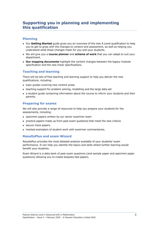 Pearson Edexcel Level 3 Advanced GCE in Mathematics
Specification – Issue 4 – February 2020 – © Pearson Education Limited 2020
3
Supporting you in planning and implementing
this qualification
Planning
● Our Getting Started guide gives you an overview of the new A Level qualification to help
you to get to grips with the changes to content and assessment, as well as helping you
understand what these changes mean for you and your students.
● We will give you a course planner and scheme of work that you can adapt to suit your
department.
● Our mapping documents highlight the content changes between the legacy modular
specification and the new linear specifications.
Teaching and learning
There will be lots of free teaching and learning support to help you deliver the new
qualifications, including:
● topic guides covering new content areas
● teaching support for problem solving, modelling and the large data set
● a student guide containing information about the course to inform your students and their
parents.
Preparing for exams
We will also provide a range of resources to help you prepare your students for the
assessments, including:
● specimen papers written by our senior examiner team
● practice papers made up from past exam questions that meet the new criteria
● secure mock papers
● marked exemplars of student work with examiner commentaries.
ResultsPlus and exam Wizard
ResultsPlus provides the most detailed analysis available of your students’ exam
performance. It can help you identify the topics and skills where further learning would
benefit your students.
Exam Wizard is a data bank of past exam questions (and sample paper and specimen paper
questions) allowing you to create bespoke test papers.
 