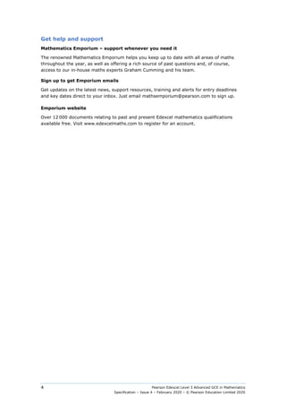 Pearson Edexcel Level 3 Advanced GCE in Mathematics
Specification – Issue 4 – February 2020 – © Pearson Education Limited 2020
4
Get help and support
Mathematics Emporium – support whenever you need it
The renowned Mathematics Emporium helps you keep up to date with all areas of maths
throughout the year, as well as offering a rich source of past questions and, of course,
access to our in-house maths experts Graham Cumming and his team.
Sign up to get Emporium emails
Get updates on the latest news, support resources, training and alerts for entry deadlines
and key dates direct to your inbox. Just email mathsemporium@pearson.com to sign up.
Emporium website
Over 12 000 documents relating to past and present Edexcel mathematics qualifications
available free. Visit www.edexcelmaths.com to register for an account.
 