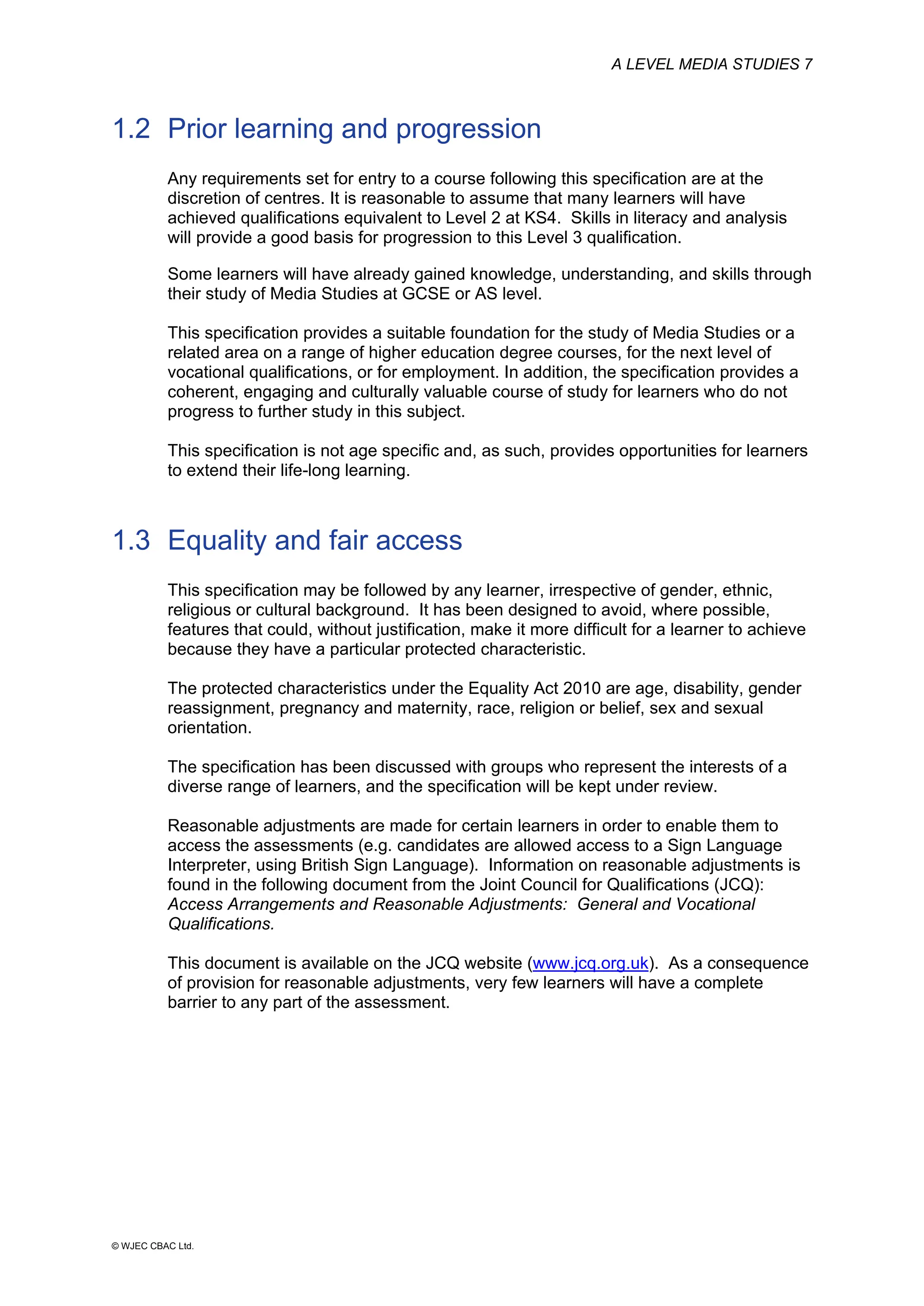 A LEVEL MEDIA STUDIES 7
© WJEC CBAC Ltd.
1.2 Prior learning and progression
Any requirements set for entry to a course following this specification are at the
discretion of centres. It is reasonable to assume that many learners will have
achieved qualifications equivalent to Level 2 at KS4. Skills in literacy and analysis
will provide a good basis for progression to this Level 3 qualification.
Some learners will have already gained knowledge, understanding, and skills through
their study of Media Studies at GCSE or AS level.
This specification provides a suitable foundation for the study of Media Studies or a
related area on a range of higher education degree courses, for the next level of
vocational qualifications, or for employment. In addition, the specification provides a
coherent, engaging and culturally valuable course of study for learners who do not
progress to further study in this subject.
This specification is not age specific and, as such, provides opportunities for learners
to extend their life-long learning.
1.3 Equality and fair access
This specification may be followed by any learner, irrespective of gender, ethnic,
religious or cultural background. It has been designed to avoid, where possible,
features that could, without justification, make it more difficult for a learner to achieve
because they have a particular protected characteristic.
The protected characteristics under the Equality Act 2010 are age, disability, gender
reassignment, pregnancy and maternity, race, religion or belief, sex and sexual
orientation.
The specification has been discussed with groups who represent the interests of a
diverse range of learners, and the specification will be kept under review.
Reasonable adjustments are made for certain learners in order to enable them to
access the assessments (e.g. candidates are allowed access to a Sign Language
Interpreter, using British Sign Language). Information on reasonable adjustments is
found in the following document from the Joint Council for Qualifications (JCQ):
Access Arrangements and Reasonable Adjustments: General and Vocational
Qualifications.
This document is available on the JCQ website (www.jcq.org.uk). As a consequence
of provision for reasonable adjustments, very few learners will have a complete
barrier to any part of the assessment.
 