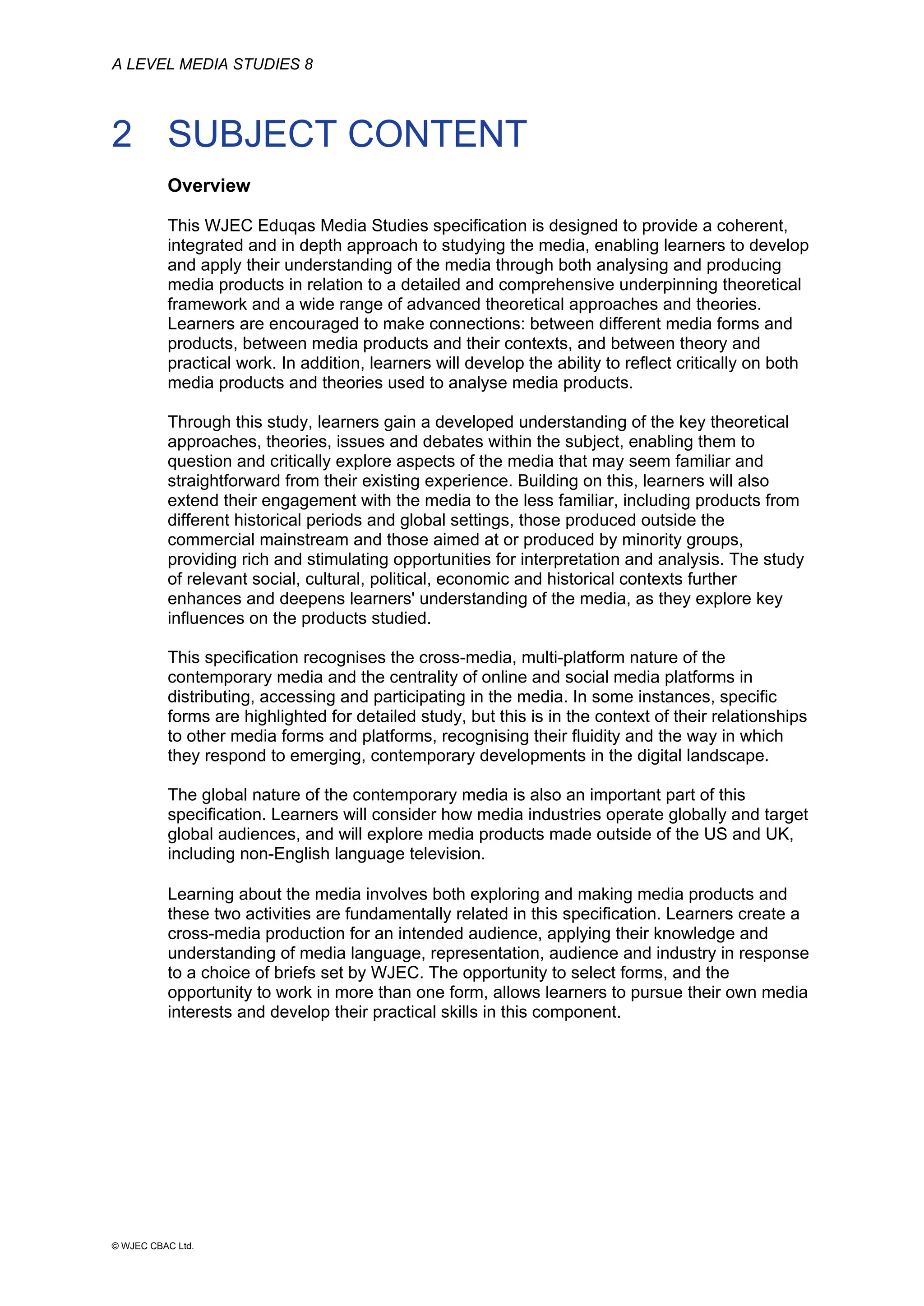 A LEVEL MEDIA STUDIES 8
© WJEC CBAC Ltd.
2 SUBJECT CONTENT
Overview
This WJEC Eduqas Media Studies specification is designed to provide a coherent,
integrated and in depth approach to studying the media, enabling learners to develop
and apply their understanding of the media through both analysing and producing
media products in relation to a detailed and comprehensive underpinning theoretical
framework and a wide range of advanced theoretical approaches and theories.
Learners are encouraged to make connections: between different media forms and
products, between media products and their contexts, and between theory and
practical work. In addition, learners will develop the ability to reflect critically on both
media products and theories used to analyse media products.
Through this study, learners gain a developed understanding of the key theoretical
approaches, theories, issues and debates within the subject, enabling them to
question and critically explore aspects of the media that may seem familiar and
straightforward from their existing experience. Building on this, learners will also
extend their engagement with the media to the less familiar, including products from
different historical periods and global settings, those produced outside the
commercial mainstream and those aimed at or produced by minority groups,
providing rich and stimulating opportunities for interpretation and analysis. The study
of relevant social, cultural, political, economic and historical contexts further
enhances and deepens learners' understanding of the media, as they explore key
influences on the products studied.
This specification recognises the cross-media, multi-platform nature of the
contemporary media and the centrality of online and social media platforms in
distributing, accessing and participating in the media. In some instances, specific
forms are highlighted for detailed study, but this is in the context of their relationships
to other media forms and platforms, recognising their fluidity and the way in which
they respond to emerging, contemporary developments in the digital landscape.
The global nature of the contemporary media is also an important part of this
specification. Learners will consider how media industries operate globally and target
global audiences, and will explore media products made outside of the US and UK,
including non-English language television.
Learning about the media involves both exploring and making media products and
these two activities are fundamentally related in this specification. Learners create a
cross-media production for an intended audience, applying their knowledge and
understanding of media language, representation, audience and industry in response
to a choice of briefs set by WJEC. The opportunity to select forms, and the
opportunity to work in more than one form, allows learners to pursue their own media
interests and develop their practical skills in this component.
 