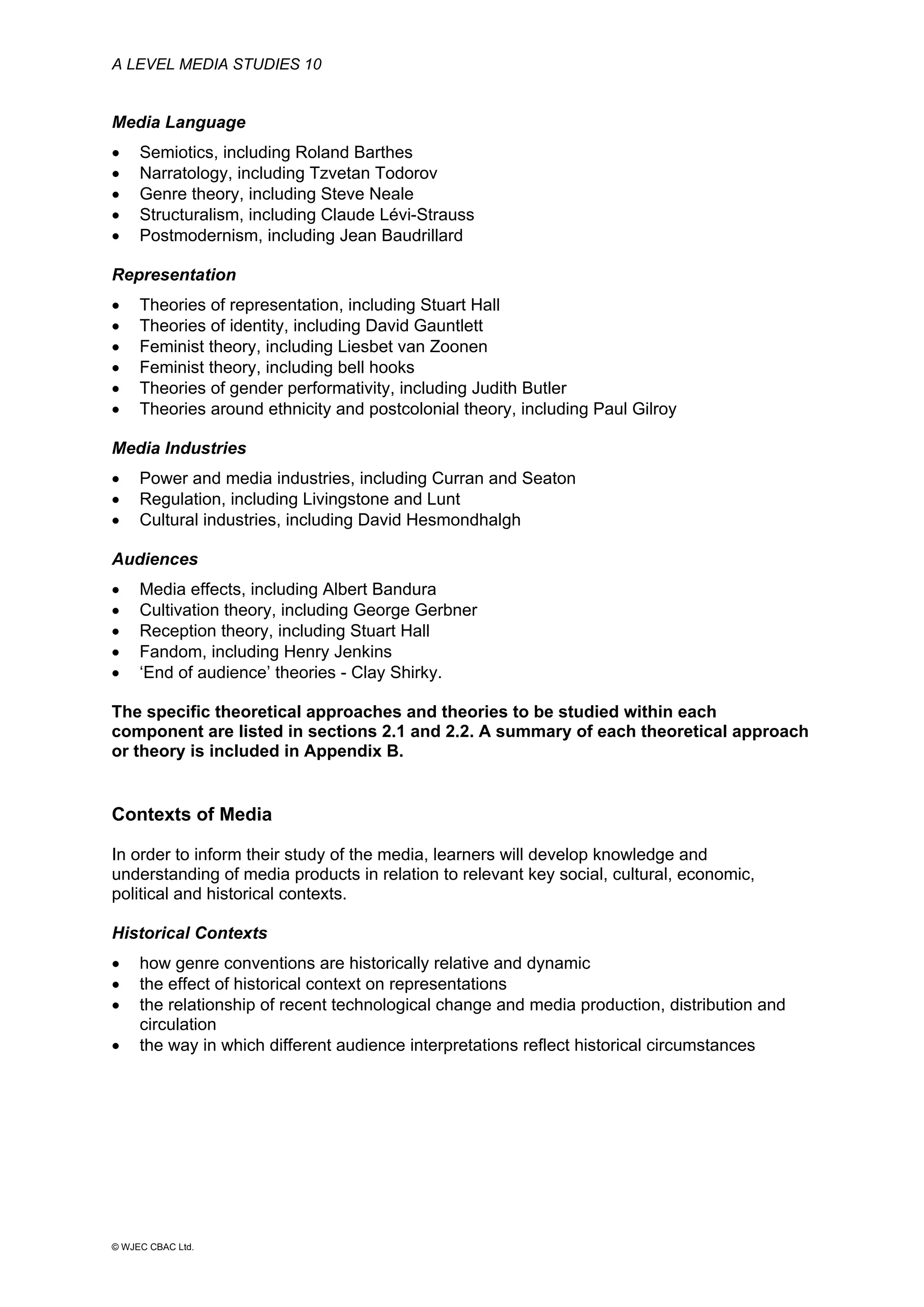A LEVEL MEDIA STUDIES 10
© WJEC CBAC Ltd.
Media Language
• Semiotics, including Roland Barthes
• Narratology, including Tzvetan Todorov
• Genre theory, including Steve Neale
• Structuralism, including Claude Lévi-Strauss
• Postmodernism, including Jean Baudrillard
Representation
• Theories of representation, including Stuart Hall
• Theories of identity, including David Gauntlett
• Feminist theory, including Liesbet van Zoonen
• Feminist theory, including bell hooks
• Theories of gender performativity, including Judith Butler
• Theories around ethnicity and postcolonial theory, including Paul Gilroy
Media Industries
• Power and media industries, including Curran and Seaton
• Regulation, including Livingstone and Lunt
• Cultural industries, including David Hesmondhalgh
Audiences
• Media effects, including Albert Bandura
• Cultivation theory, including George Gerbner
• Reception theory, including Stuart Hall
• Fandom, including Henry Jenkins
• ‘End of audience’ theories - Clay Shirky.
The specific theoretical approaches and theories to be studied within each
component are listed in sections 2.1 and 2.2. A summary of each theoretical approach
or theory is included in Appendix B.
Contexts of Media
In order to inform their study of the media, learners will develop knowledge and
understanding of media products in relation to relevant key social, cultural, economic,
political and historical contexts.
Historical Contexts
• how genre conventions are historically relative and dynamic
• the effect of historical context on representations
• the relationship of recent technological change and media production, distribution and
circulation
• the way in which different audience interpretations reflect historical circumstances
 