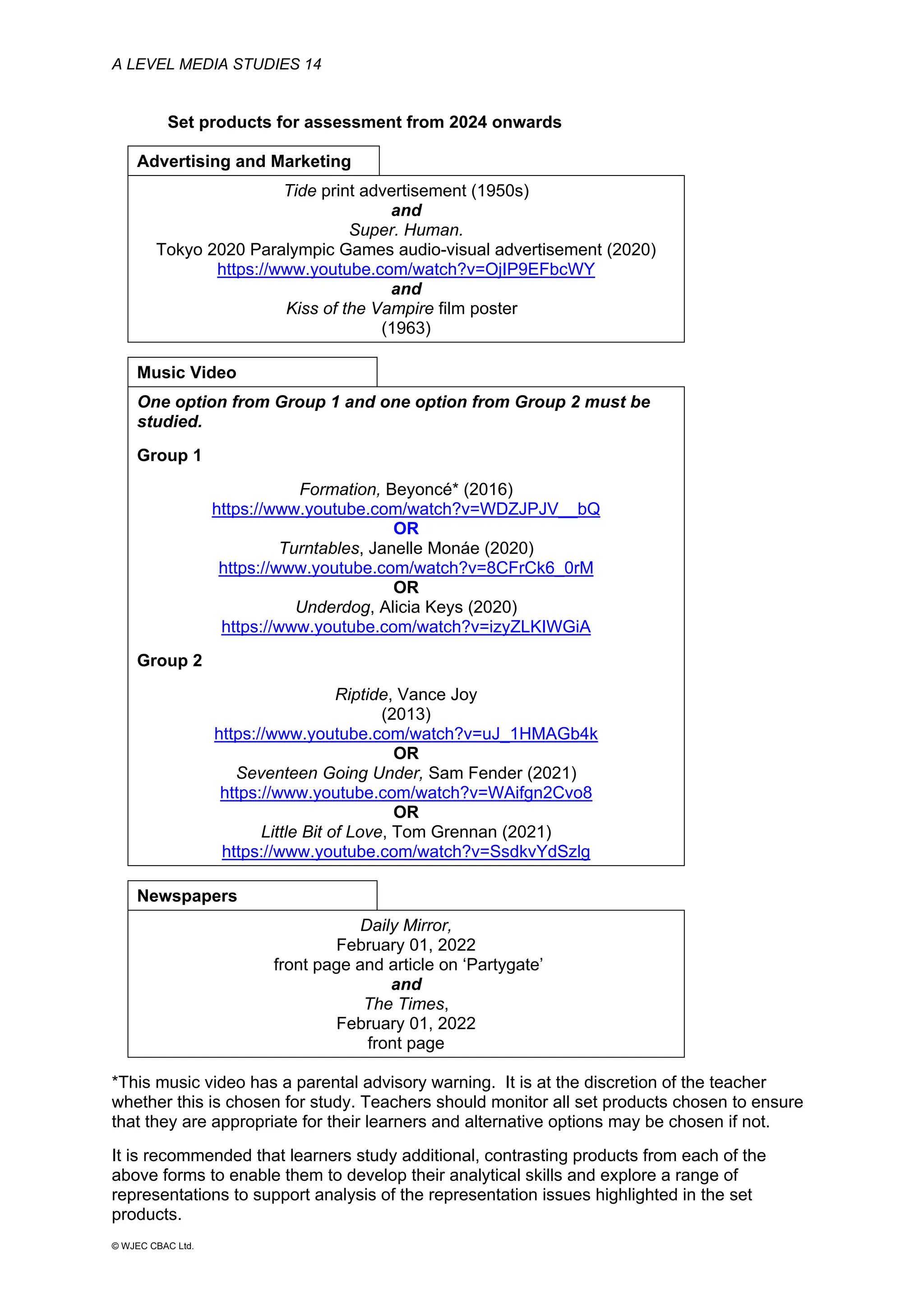 A LEVEL MEDIA STUDIES 14
© WJEC CBAC Ltd.
Set products for assessment from 2024 onwards
Advertising and Marketing
Tide print advertisement (1950s)
and
Super. Human.
Tokyo 2020 Paralympic Games audio-visual advertisement (2020)
https://www.youtube.com/watch?v=OjIP9EFbcWY
and
Kiss of the Vampire film poster
(1963)
Music Video
One option from Group 1 and one option from Group 2 must be
studied.
Group 1
Formation, Beyoncé* (2016)
https://www.youtube.com/watch?v=WDZJPJV__bQ
OR
Turntables, Janelle Monáe (2020)
https://www.youtube.com/watch?v=8CFrCk6_0rM
OR
Underdog, Alicia Keys (2020)
https://www.youtube.com/watch?v=izyZLKIWGiA
Group 2
Riptide, Vance Joy
(2013)
https://www.youtube.com/watch?v=uJ_1HMAGb4k
OR
Seventeen Going Under, Sam Fender (2021)
https://www.youtube.com/watch?v=WAifgn2Cvo8
OR
Little Bit of Love, Tom Grennan (2021)
https://www.youtube.com/watch?v=SsdkvYdSzlg
Newspapers
Daily Mirror,
February 01, 2022
front page and article on ‘Partygate’
and
The Times,
February 01, 2022
front page
*This music video has a parental advisory warning. It is at the discretion of the teacher
whether this is chosen for study. Teachers should monitor all set products chosen to ensure
that they are appropriate for their learners and alternative options may be chosen if not.
It is recommended that learners study additional, contrasting products from each of the
above forms to enable them to develop their analytical skills and explore a range of
representations to support analysis of the representation issues highlighted in the set
products.
 