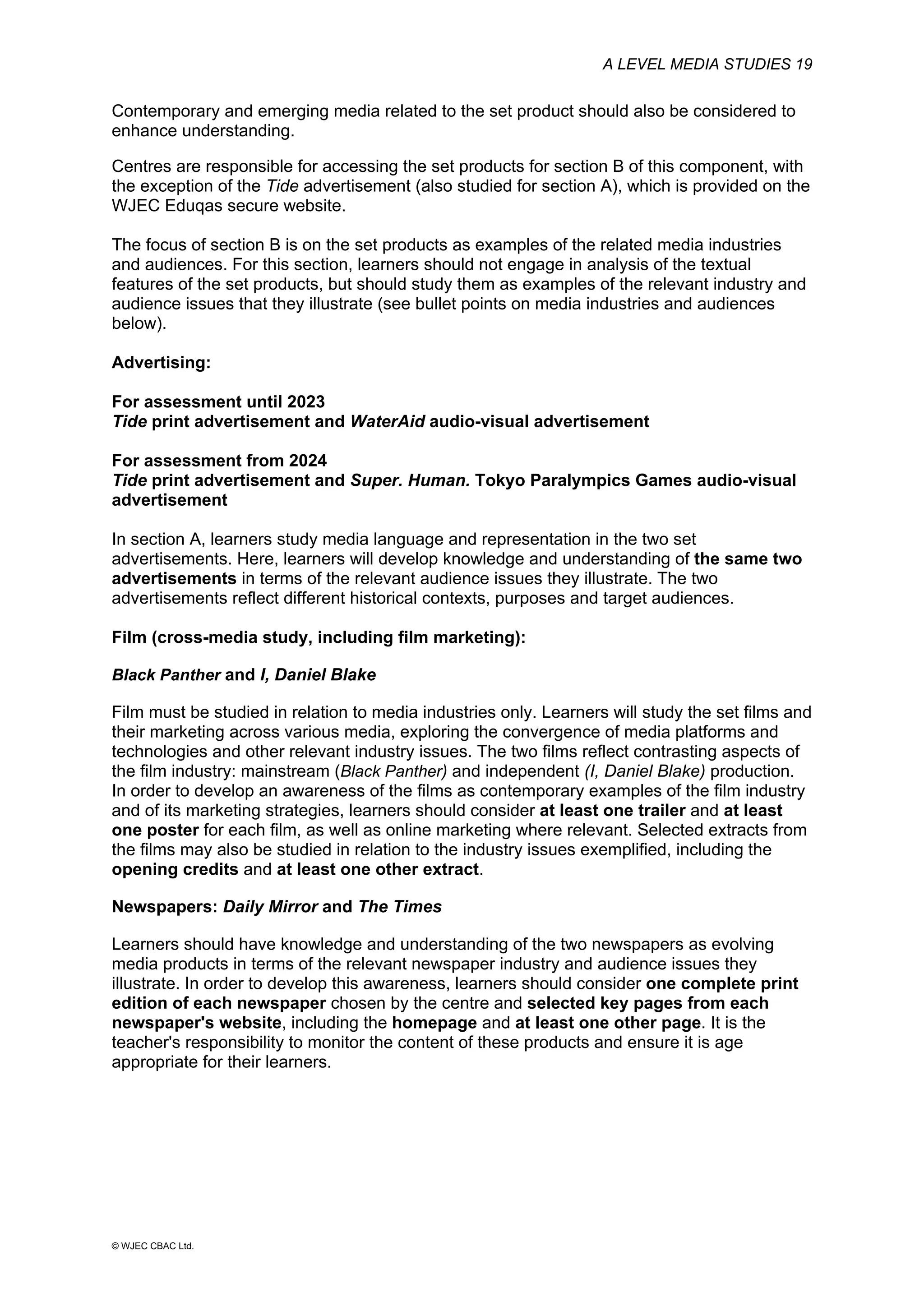 A LEVEL MEDIA STUDIES 19
© WJEC CBAC Ltd.
Contemporary and emerging media related to the set product should also be considered to
enhance understanding.
Centres are responsible for accessing the set products for section B of this component, with
the exception of the Tide advertisement (also studied for section A), which is provided on the
WJEC Eduqas secure website.
The focus of section B is on the set products as examples of the related media industries
and audiences. For this section, learners should not engage in analysis of the textual
features of the set products, but should study them as examples of the relevant industry and
audience issues that they illustrate (see bullet points on media industries and audiences
below).
Advertising:
For assessment until 2023
Tide print advertisement and WaterAid audio-visual advertisement
For assessment from 2024
Tide print advertisement and Super. Human. Tokyo Paralympics Games audio-visual
advertisement
In section A, learners study media language and representation in the two set
advertisements. Here, learners will develop knowledge and understanding of the same two
advertisements in terms of the relevant audience issues they illustrate. The two
advertisements reflect different historical contexts, purposes and target audiences.
Film (cross-media study, including film marketing):
Black Panther and I, Daniel Blake
Film must be studied in relation to media industries only. Learners will study the set films and
their marketing across various media, exploring the convergence of media platforms and
technologies and other relevant industry issues. The two films reflect contrasting aspects of
the film industry: mainstream (Black Panther) and independent (I, Daniel Blake) production.
In order to develop an awareness of the films as contemporary examples of the film industry
and of its marketing strategies, learners should consider at least one trailer and at least
one poster for each film, as well as online marketing where relevant. Selected extracts from
the films may also be studied in relation to the industry issues exemplified, including the
opening credits and at least one other extract.
Newspapers: Daily Mirror and The Times
Learners should have knowledge and understanding of the two newspapers as evolving
media products in terms of the relevant newspaper industry and audience issues they
illustrate. In order to develop this awareness, learners should consider one complete print
edition of each newspaper chosen by the centre and selected key pages from each
newspaper's website, including the homepage and at least one other page. It is the
teacher's responsibility to monitor the content of these products and ensure it is age
appropriate for their learners.
 