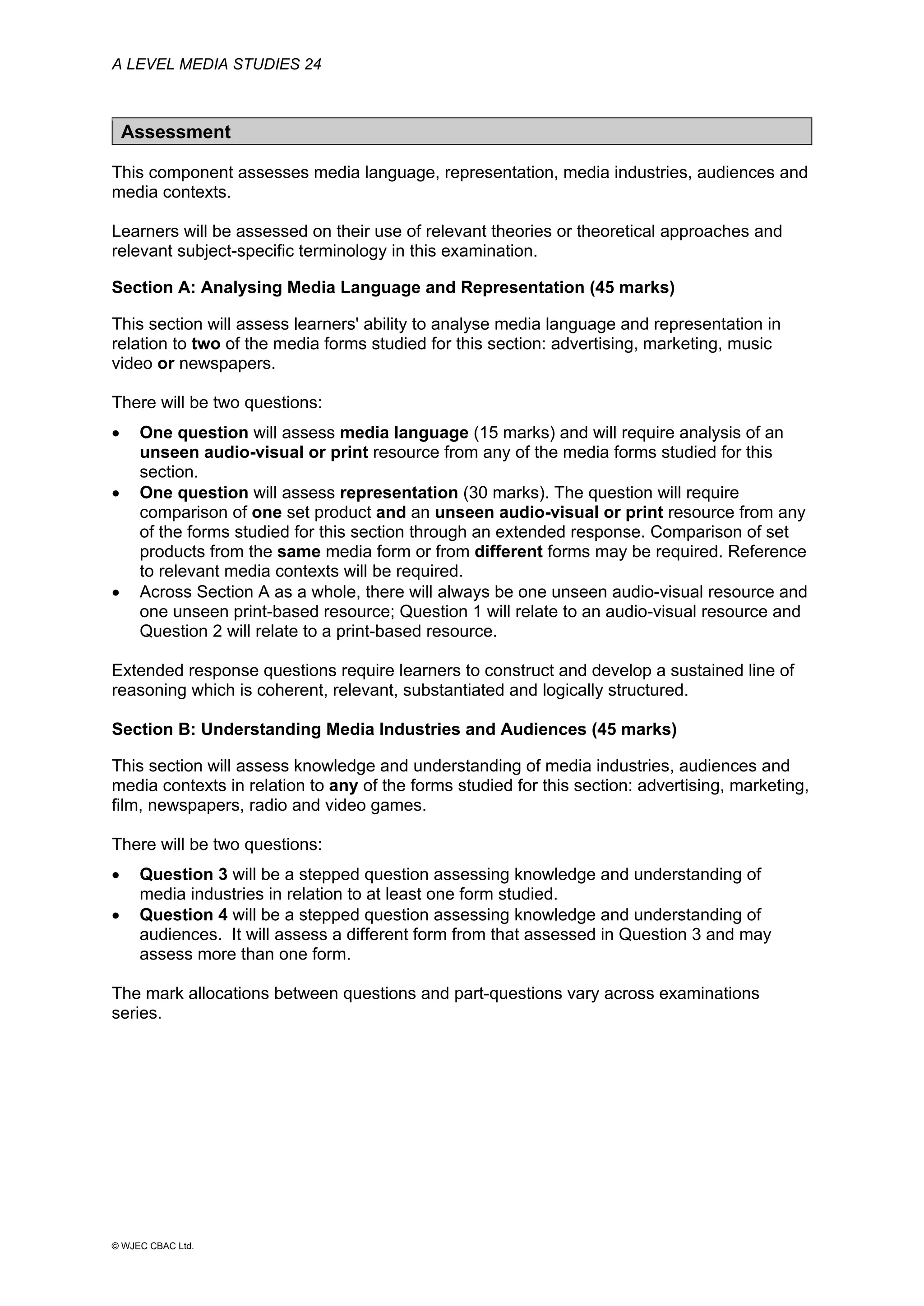 A LEVEL MEDIA STUDIES 24
© WJEC CBAC Ltd.
Assessment
This component assesses media language, representation, media industries, audiences and
media contexts.
Learners will be assessed on their use of relevant theories or theoretical approaches and
relevant subject-specific terminology in this examination.
Section A: Analysing Media Language and Representation (45 marks)
This section will assess learners' ability to analyse media language and representation in
relation to two of the media forms studied for this section: advertising, marketing, music
video or newspapers.
There will be two questions:
• One question will assess media language (15 marks) and will require analysis of an
unseen audio-visual or print resource from any of the media forms studied for this
section.
• One question will assess representation (30 marks). The question will require
comparison of one set product and an unseen audio-visual or print resource from any
of the forms studied for this section through an extended response. Comparison of set
products from the same media form or from different forms may be required. Reference
to relevant media contexts will be required.
• Across Section A as a whole, there will always be one unseen audio-visual resource and
one unseen print-based resource; Question 1 will relate to an audio-visual resource and
Question 2 will relate to a print-based resource.
Extended response questions require learners to construct and develop a sustained line of
reasoning which is coherent, relevant, substantiated and logically structured.
Section B: Understanding Media Industries and Audiences (45 marks)
This section will assess knowledge and understanding of media industries, audiences and
media contexts in relation to any of the forms studied for this section: advertising, marketing,
film, newspapers, radio and video games.
There will be two questions:
• Question 3 will be a stepped question assessing knowledge and understanding of
media industries in relation to at least one form studied.
• Question 4 will be a stepped question assessing knowledge and understanding of
audiences. It will assess a different form from that assessed in Question 3 and may
assess more than one form.
The mark allocations between questions and part-questions vary across examinations
series.
 