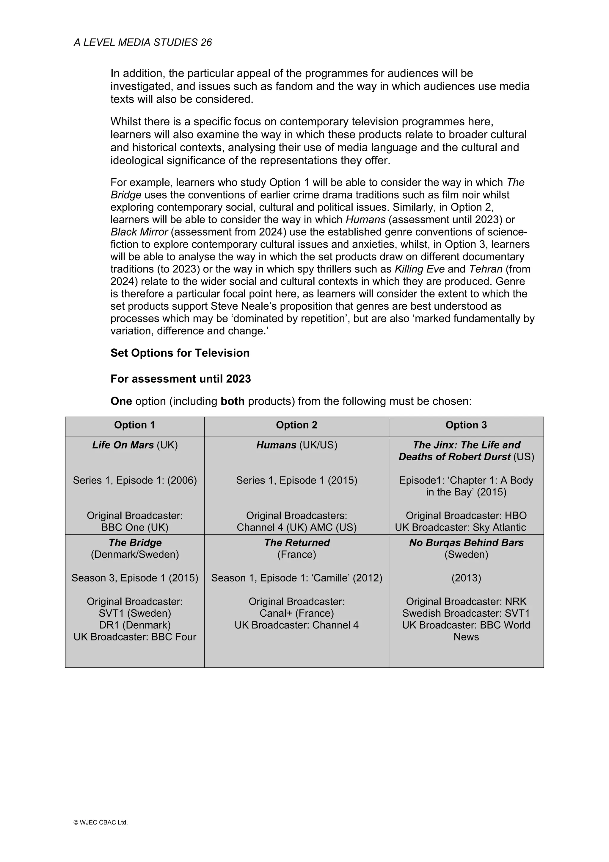 A LEVEL MEDIA STUDIES 26
© WJEC CBAC Ltd.
In addition, the particular appeal of the programmes for audiences will be
investigated, and issues such as fandom and the way in which audiences use media
texts will also be considered.
Whilst there is a specific focus on contemporary television programmes here,
learners will also examine the way in which these products relate to broader cultural
and historical contexts, analysing their use of media language and the cultural and
ideological significance of the representations they offer.
For example, learners who study Option 1 will be able to consider the way in which The
Bridge uses the conventions of earlier crime drama traditions such as film noir whilst
exploring contemporary social, cultural and political issues. Similarly, in Option 2,
learners will be able to consider the way in which Humans (assessment until 2023) or
Black Mirror (assessment from 2024) use the established genre conventions of science-
fiction to explore contemporary cultural issues and anxieties, whilst, in Option 3, learners
will be able to analyse the way in which the set products draw on different documentary
traditions (to 2023) or the way in which spy thrillers such as Killing Eve and Tehran (from
2024) relate to the wider social and cultural contexts in which they are produced. Genre
is therefore a particular focal point here, as learners will consider the extent to which the
set products support Steve Neale’s proposition that genres are best understood as
processes which may be ‘dominated by repetition’, but are also ‘marked fundamentally by
variation, difference and change.’
Set Options for Television
For assessment until 2023
One option (including both products) from the following must be chosen:
Option 1 Option 2 Option 3
Life On Mars (UK)
Series 1, Episode 1: (2006)
Original Broadcaster:
BBC One (UK)
Humans (UK/US)
Series 1, Episode 1 (2015)
Original Broadcasters:
Channel 4 (UK) AMC (US)
The Jinx: The Life and
Deaths of Robert Durst (US)
Episode1: ‘Chapter 1: A Body
in the Bay’ (2015)
Original Broadcaster: HBO
UK Broadcaster: Sky Atlantic
The Bridge
(Denmark/Sweden)
Season 3, Episode 1 (2015)
Original Broadcaster:
SVT1 (Sweden)
DR1 (Denmark)
UK Broadcaster: BBC Four
The Returned
(France)
Season 1, Episode 1: ‘Camille’ (2012)
Original Broadcaster:
Canal+ (France)
UK Broadcaster: Channel 4
No Burqas Behind Bars
(Sweden)
(2013)
Original Broadcaster: NRK
Swedish Broadcaster: SVT1
UK Broadcaster: BBC World
News
 