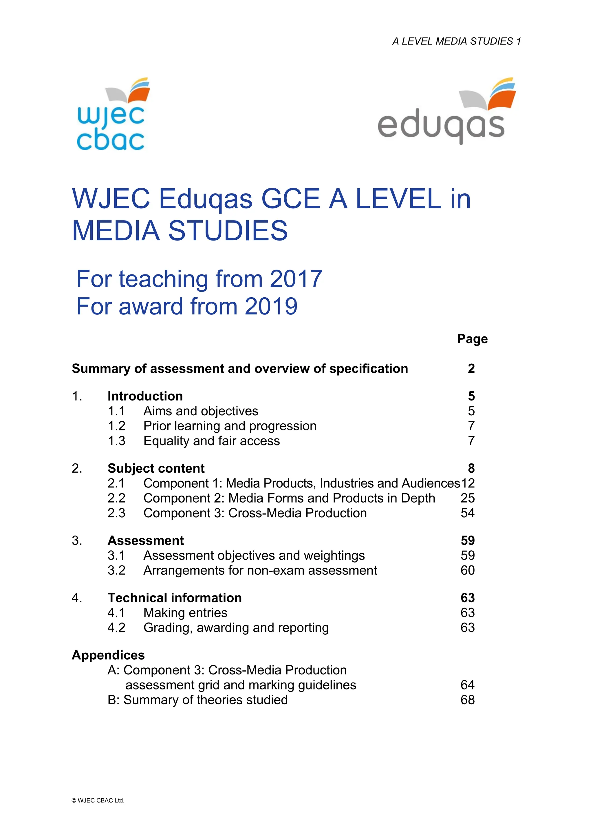 A LEVEL MEDIA STUDIES 1
© WJEC CBAC Ltd.
WJEC Eduqas GCE A LEVEL in
MEDIA STUDIES
For teaching from 2017
For award from 2019
Page
Summary of assessment and overview of specification 2
1. Introduction 5
1.1 Aims and objectives 5
1.2 Prior learning and progression 7
1.3 Equality and fair access 7
2. Subject content 8
2.1 Component 1: Media Products, Industries and Audiences12
2.2 Component 2: Media Forms and Products in Depth 25
2.3 Component 3: Cross-Media Production 54
3. Assessment 59
3.1 Assessment objectives and weightings 59
3.2 Arrangements for non-exam assessment 60
4. Technical information 63
4.1 Making entries 63
4.2 Grading, awarding and reporting 63
Appendices
A: Component 3: Cross-Media Production
assessment grid and marking guidelines 64
B: Summary of theories studied 68
 