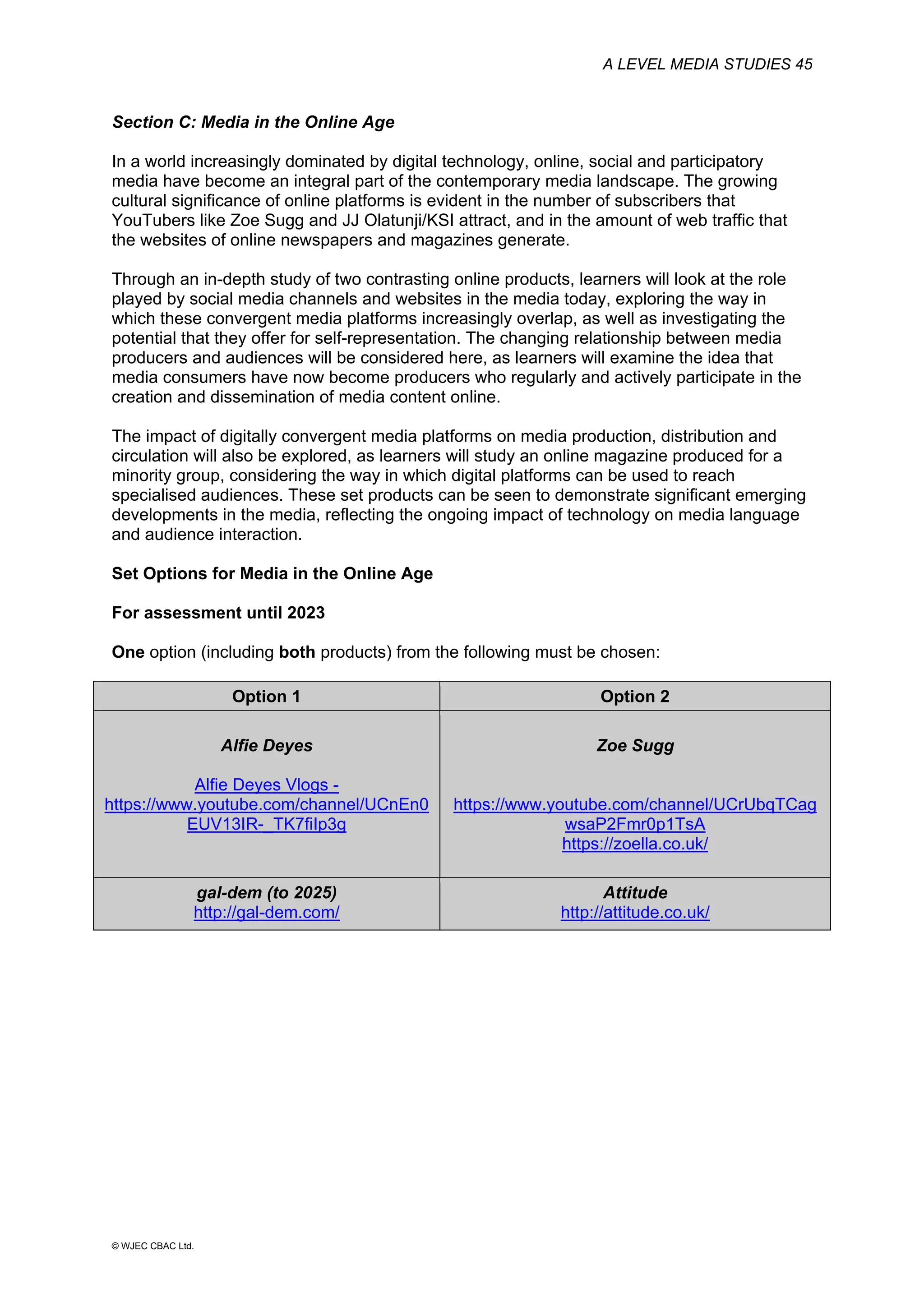 A LEVEL MEDIA STUDIES 45
© WJEC CBAC Ltd.
Section C: Media in the Online Age
In a world increasingly dominated by digital technology, online, social and participatory
media have become an integral part of the contemporary media landscape. The growing
cultural significance of online platforms is evident in the number of subscribers that
YouTubers like Zoe Sugg and JJ Olatunji/KSI attract, and in the amount of web traffic that
the websites of online newspapers and magazines generate.
Through an in-depth study of two contrasting online products, learners will look at the role
played by social media channels and websites in the media today, exploring the way in
which these convergent media platforms increasingly overlap, as well as investigating the
potential that they offer for self-representation. The changing relationship between media
producers and audiences will be considered here, as learners will examine the idea that
media consumers have now become producers who regularly and actively participate in the
creation and dissemination of media content online.
The impact of digitally convergent media platforms on media production, distribution and
circulation will also be explored, as learners will study an online magazine produced for a
minority group, considering the way in which digital platforms can be used to reach
specialised audiences. These set products can be seen to demonstrate significant emerging
developments in the media, reflecting the ongoing impact of technology on media language
and audience interaction.
Set Options for Media in the Online Age
For assessment until 2023
One option (including both products) from the following must be chosen:
Option 1 Option 2
Alfie Deyes
Alfie Deyes Vlogs -
https://www.youtube.com/channel/UCnEn0
EUV13IR-_TK7fiIp3g
Zoe Sugg
https://www.youtube.com/channel/UCrUbqTCag
wsaP2Fmr0p1TsA
https://zoella.co.uk/
gal-dem (to 2025)
http://gal-dem.com/
Attitude
http://attitude.co.uk/
 