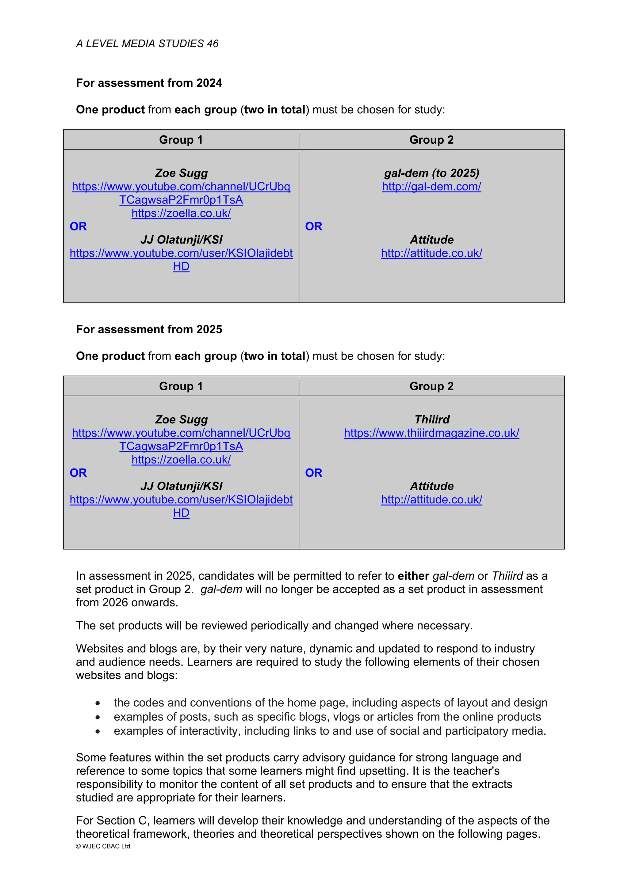 A LEVEL MEDIA STUDIES 46
© WJEC CBAC Ltd.
For assessment from 2024
One product from each group (two in total) must be chosen for study:
Group 1 Group 2
Zoe Sugg
https://www.youtube.com/channel/UCrUbq
TCagwsaP2Fmr0p1TsA
https://zoella.co.uk/
OR
JJ Olatunji/KSI
https://www.youtube.com/user/KSIOlajidebt
HD
gal-dem (to 2025)
http://gal-dem.com/
OR
Attitude
http://attitude.co.uk/
For assessment from 2025
One product from each group (two in total) must be chosen for study:
Group 1 Group 2
Zoe Sugg
https://www.youtube.com/channel/UCrUbq
TCagwsaP2Fmr0p1TsA
https://zoella.co.uk/
OR
JJ Olatunji/KSI
https://www.youtube.com/user/KSIOlajidebt
HD
Thiiird
https://www.thiiirdmagazine.co.uk/
OR
Attitude
http://attitude.co.uk/
In assessment in 2025, candidates will be permitted to refer to either gal-dem or Thiiird as a
set product in Group 2. gal-dem will no longer be accepted as a set product in assessment
from 2026 onwards.
The set products will be reviewed periodically and changed where necessary.
Websites and blogs are, by their very nature, dynamic and updated to respond to industry
and audience needs. Learners are required to study the following elements of their chosen
websites and blogs:
• the codes and conventions of the home page, including aspects of layout and design
• examples of posts, such as specific blogs, vlogs or articles from the online products
• examples of interactivity, including links to and use of social and participatory media.
Some features within the set products carry advisory guidance for strong language and
reference to some topics that some learners might find upsetting. It is the teacher's
responsibility to monitor the content of all set products and to ensure that the extracts
studied are appropriate for their learners.
For Section C, learners will develop their knowledge and understanding of the aspects of the
theoretical framework, theories and theoretical perspectives shown on the following pages.
 