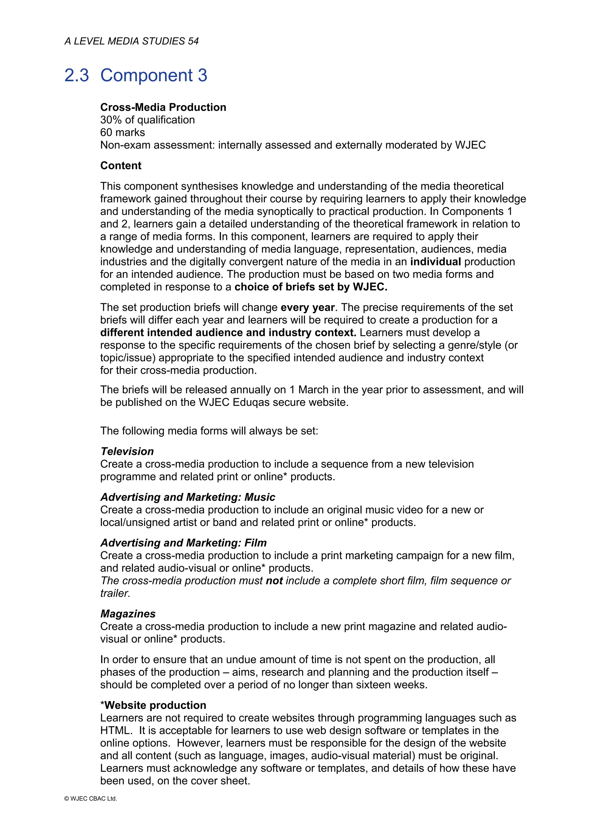 A LEVEL MEDIA STUDIES 54
© WJEC CBAC Ltd.
2.3 Component 3
Cross-Media Production
30% of qualification
60 marks
Non-exam assessment: internally assessed and externally moderated by WJEC
Content
This component synthesises knowledge and understanding of the media theoretical
framework gained throughout their course by requiring learners to apply their knowledge
and understanding of the media synoptically to practical production. In Components 1
and 2, learners gain a detailed understanding of the theoretical framework in relation to
a range of media forms. In this component, learners are required to apply their
knowledge and understanding of media language, representation, audiences, media
industries and the digitally convergent nature of the media in an individual production
for an intended audience. The production must be based on two media forms and
completed in response to a choice of briefs set by WJEC.
The set production briefs will change every year. The precise requirements of the set
briefs will differ each year and learners will be required to create a production for a
different intended audience and industry context. Learners must develop a
response to the specific requirements of the chosen brief by selecting a genre/style (or
topic/issue) appropriate to the specified intended audience and industry context
for their cross-media production.
The briefs will be released annually on 1 March in the year prior to assessment, and will
be published on the WJEC Eduqas secure website.
The following media forms will always be set:
Television
Create a cross-media production to include a sequence from a new television
programme and related print or online* products.
Advertising and Marketing: Music
Create a cross-media production to include an original music video for a new or
local/unsigned artist or band and related print or online* products.
Advertising and Marketing: Film
Create a cross-media production to include a print marketing campaign for a new film,
and related audio-visual or online* products.
The cross-media production must not include a complete short film, film sequence or
trailer.
Magazines
Create a cross-media production to include a new print magazine and related audio-
visual or online* products.
In order to ensure that an undue amount of time is not spent on the production, all
phases of the production – aims, research and planning and the production itself –
should be completed over a period of no longer than sixteen weeks.
*Website production
Learners are not required to create websites through programming languages such as
HTML. It is acceptable for learners to use web design software or templates in the
online options. However, learners must be responsible for the design of the website
and all content (such as language, images, audio-visual material) must be original.
Learners must acknowledge any software or templates, and details of how these have
been used, on the cover sheet.
 