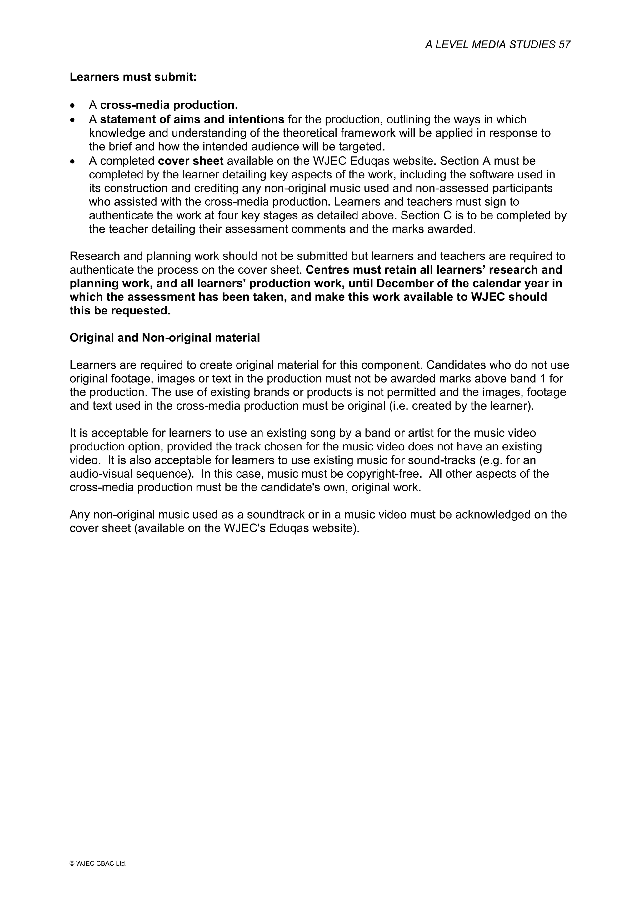 A LEVEL MEDIA STUDIES 57
© WJEC CBAC Ltd.
Learners must submit:
• A cross-media production.
• A statement of aims and intentions for the production, outlining the ways in which
knowledge and understanding of the theoretical framework will be applied in response to
the brief and how the intended audience will be targeted.
• A completed cover sheet available on the WJEC Eduqas website. Section A must be
completed by the learner detailing key aspects of the work, including the software used in
its construction and crediting any non-original music used and non-assessed participants
who assisted with the cross-media production. Learners and teachers must sign to
authenticate the work at four key stages as detailed above. Section C is to be completed by
the teacher detailing their assessment comments and the marks awarded.
Research and planning work should not be submitted but learners and teachers are required to
authenticate the process on the cover sheet. Centres must retain all learners’ research and
planning work, and all learners' production work, until December of the calendar year in
which the assessment has been taken, and make this work available to WJEC should
this be requested.
Original and Non-original material
Learners are required to create original material for this component. Candidates who do not use
original footage, images or text in the production must not be awarded marks above band 1 for
the production. The use of existing brands or products is not permitted and the images, footage
and text used in the cross-media production must be original (i.e. created by the learner).
It is acceptable for learners to use an existing song by a band or artist for the music video
production option, provided the track chosen for the music video does not have an existing
video. It is also acceptable for learners to use existing music for sound-tracks (e.g. for an
audio-visual sequence). In this case, music must be copyright-free. All other aspects of the
cross-media production must be the candidate's own, original work.
Any non-original music used as a soundtrack or in a music video must be acknowledged on the
cover sheet (available on the WJEC's Eduqas website).
 