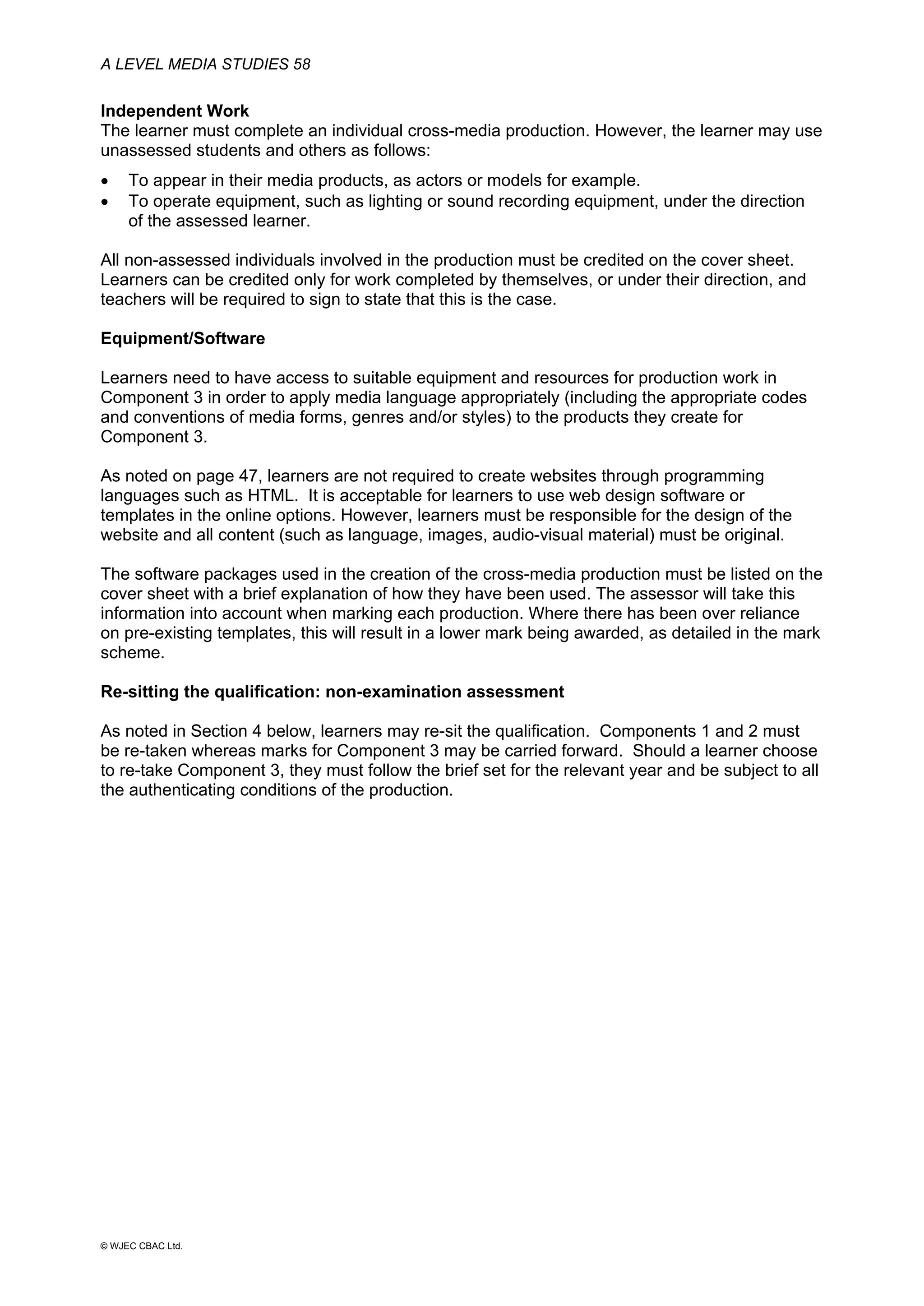 A LEVEL MEDIA STUDIES 58
© WJEC CBAC Ltd.
Independent Work
The learner must complete an individual cross-media production. However, the learner may use
unassessed students and others as follows:
• To appear in their media products, as actors or models for example.
• To operate equipment, such as lighting or sound recording equipment, under the direction
of the assessed learner.
All non-assessed individuals involved in the production must be credited on the cover sheet.
Learners can be credited only for work completed by themselves, or under their direction, and
teachers will be required to sign to state that this is the case.
Equipment/Software
Learners need to have access to suitable equipment and resources for production work in
Component 3 in order to apply media language appropriately (including the appropriate codes
and conventions of media forms, genres and/or styles) to the products they create for
Component 3.
As noted on page 47, learners are not required to create websites through programming
languages such as HTML. It is acceptable for learners to use web design software or
templates in the online options. However, learners must be responsible for the design of the
website and all content (such as language, images, audio-visual material) must be original.
The software packages used in the creation of the cross-media production must be listed on the
cover sheet with a brief explanation of how they have been used. The assessor will take this
information into account when marking each production. Where there has been over reliance
on pre-existing templates, this will result in a lower mark being awarded, as detailed in the mark
scheme.
Re-sitting the qualification: non-examination assessment
As noted in Section 4 below, learners may re-sit the qualification. Components 1 and 2 must
be re-taken whereas marks for Component 3 may be carried forward. Should a learner choose
to re-take Component 3, they must follow the brief set for the relevant year and be subject to all
the authenticating conditions of the production.
 