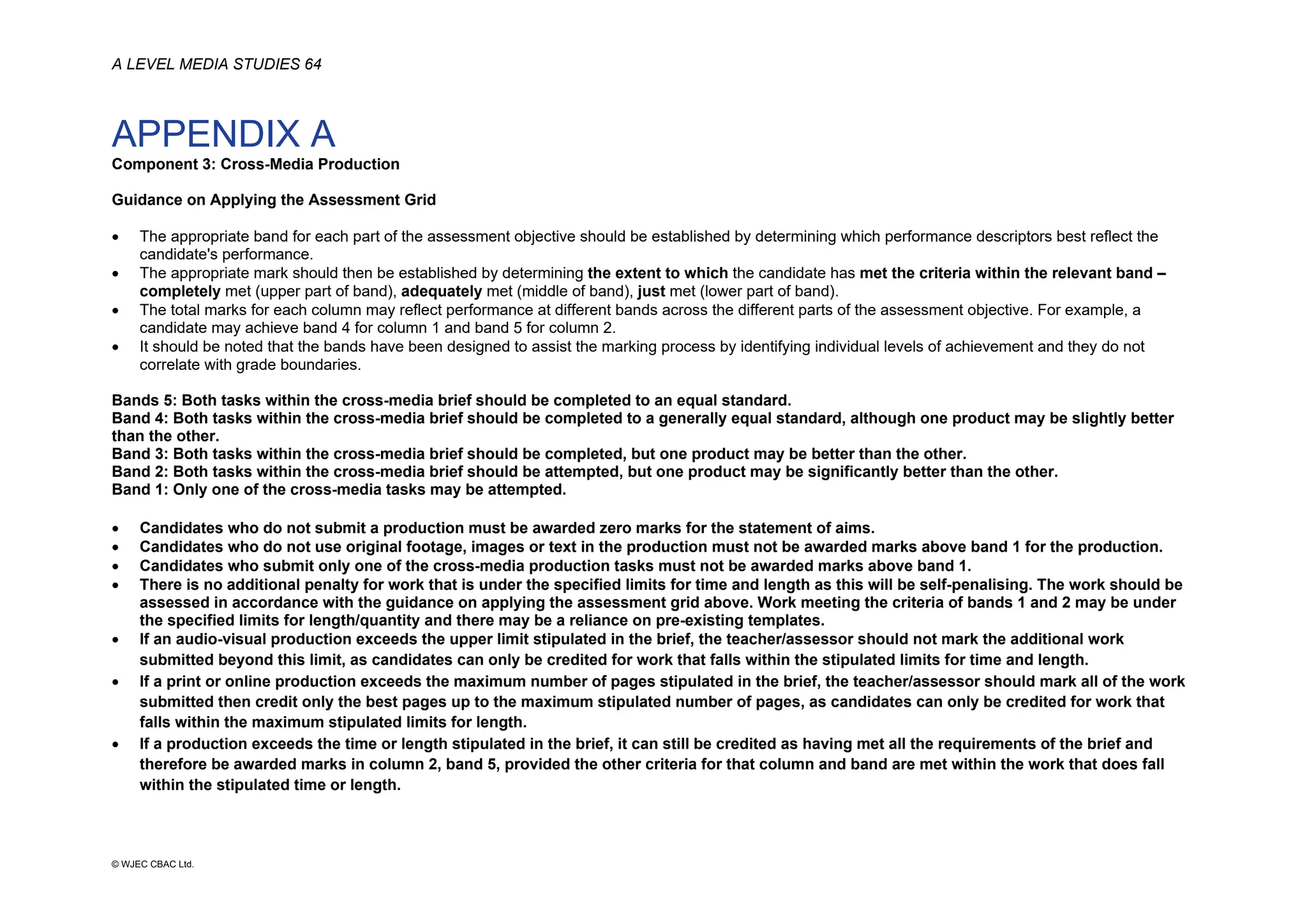 A LEVEL MEDIA STUDIES 64
© WJEC CBAC Ltd.
APPENDIX A
Component 3: Cross-Media Production
Guidance on Applying the Assessment Grid
• The appropriate band for each part of the assessment objective should be established by determining which performance descriptors best reflect the
candidate's performance.
• The appropriate mark should then be established by determining the extent to which the candidate has met the criteria within the relevant band –
completely met (upper part of band), adequately met (middle of band), just met (lower part of band).
• The total marks for each column may reflect performance at different bands across the different parts of the assessment objective. For example, a
candidate may achieve band 4 for column 1 and band 5 for column 2.
• It should be noted that the bands have been designed to assist the marking process by identifying individual levels of achievement and they do not
correlate with grade boundaries.
Bands 5: Both tasks within the cross-media brief should be completed to an equal standard.
Band 4: Both tasks within the cross-media brief should be completed to a generally equal standard, although one product may be slightly better
than the other.
Band 3: Both tasks within the cross-media brief should be completed, but one product may be better than the other.
Band 2: Both tasks within the cross-media brief should be attempted, but one product may be significantly better than the other.
Band 1: Only one of the cross-media tasks may be attempted.
• Candidates who do not submit a production must be awarded zero marks for the statement of aims.
• Candidates who do not use original footage, images or text in the production must not be awarded marks above band 1 for the production.
• Candidates who submit only one of the cross-media production tasks must not be awarded marks above band 1.
• There is no additional penalty for work that is under the specified limits for time and length as this will be self-penalising. The work should be
assessed in accordance with the guidance on applying the assessment grid above. Work meeting the criteria of bands 1 and 2 may be under
the specified limits for length/quantity and there may be a reliance on pre-existing templates.
• If an audio-visual production exceeds the upper limit stipulated in the brief, the teacher/assessor should not mark the additional work
submitted beyond this limit, as candidates can only be credited for work that falls within the stipulated limits for time and length.
• If a print or online production exceeds the maximum number of pages stipulated in the brief, the teacher/assessor should mark all of the work
submitted then credit only the best pages up to the maximum stipulated number of pages, as candidates can only be credited for work that
falls within the maximum stipulated limits for length.
• If a production exceeds the time or length stipulated in the brief, it can still be credited as having met all the requirements of the brief and
therefore be awarded marks in column 2, band 5, provided the other criteria for that column and band are met within the work that does fall
within the stipulated time or length.
 