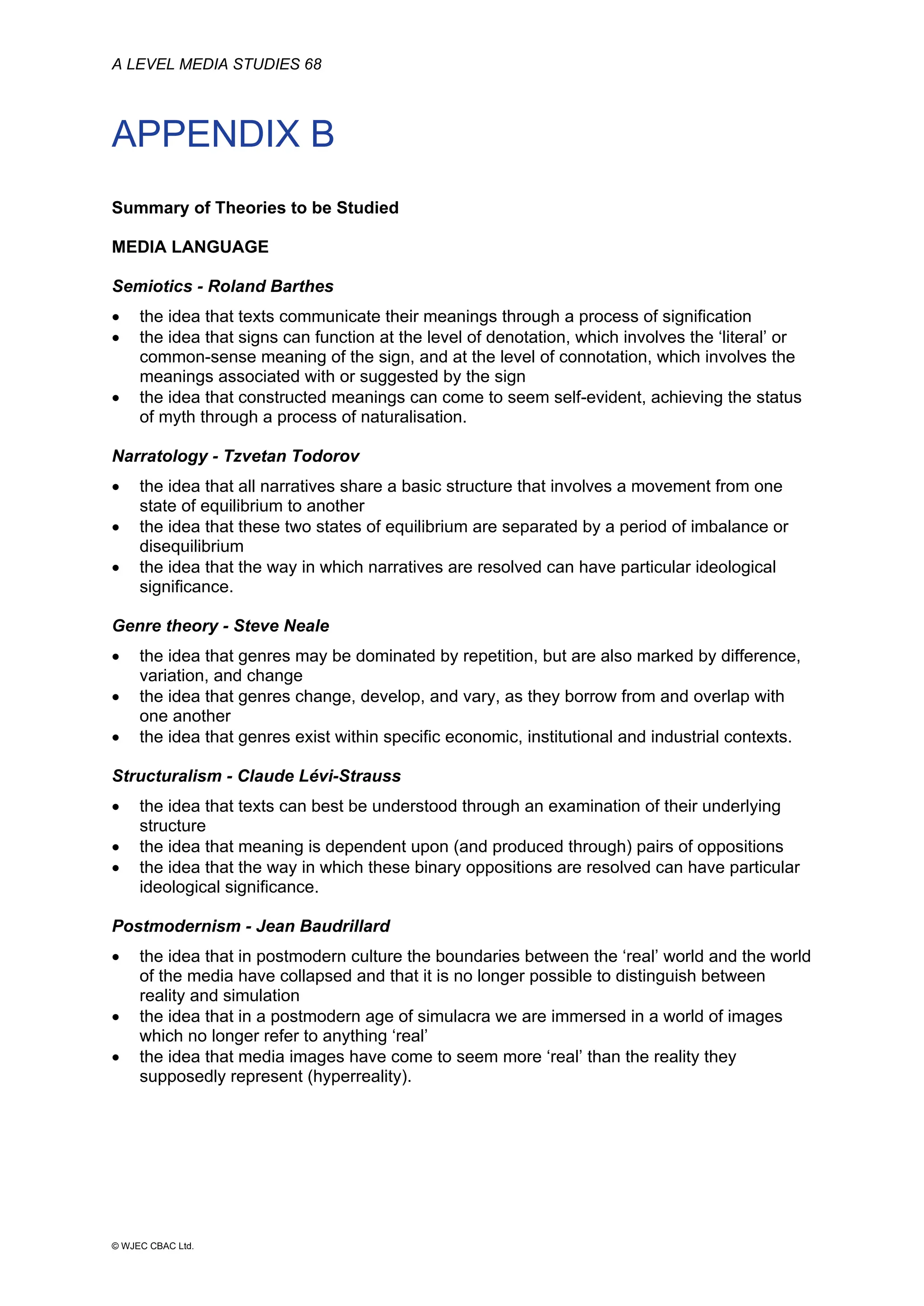 A LEVEL MEDIA STUDIES 68
© WJEC CBAC Ltd.
APPENDIX B
Summary of Theories to be Studied
MEDIA LANGUAGE
Semiotics - Roland Barthes
• the idea that texts communicate their meanings through a process of signification
• the idea that signs can function at the level of denotation, which involves the ‘literal’ or
common-sense meaning of the sign, and at the level of connotation, which involves the
meanings associated with or suggested by the sign
• the idea that constructed meanings can come to seem self-evident, achieving the status
of myth through a process of naturalisation.
Narratology - Tzvetan Todorov
• the idea that all narratives share a basic structure that involves a movement from one
state of equilibrium to another
• the idea that these two states of equilibrium are separated by a period of imbalance or
disequilibrium
• the idea that the way in which narratives are resolved can have particular ideological
significance.
Genre theory - Steve Neale
• the idea that genres may be dominated by repetition, but are also marked by difference,
variation, and change
• the idea that genres change, develop, and vary, as they borrow from and overlap with
one another
• the idea that genres exist within specific economic, institutional and industrial contexts.
Structuralism - Claude Lévi-Strauss
• the idea that texts can best be understood through an examination of their underlying
structure
• the idea that meaning is dependent upon (and produced through) pairs of oppositions
• the idea that the way in which these binary oppositions are resolved can have particular
ideological significance.
Postmodernism - Jean Baudrillard
• the idea that in postmodern culture the boundaries between the ‘real’ world and the world
of the media have collapsed and that it is no longer possible to distinguish between
reality and simulation
• the idea that in a postmodern age of simulacra we are immersed in a world of images
which no longer refer to anything ‘real’
• the idea that media images have come to seem more ‘real’ than the reality they
supposedly represent (hyperreality).
 