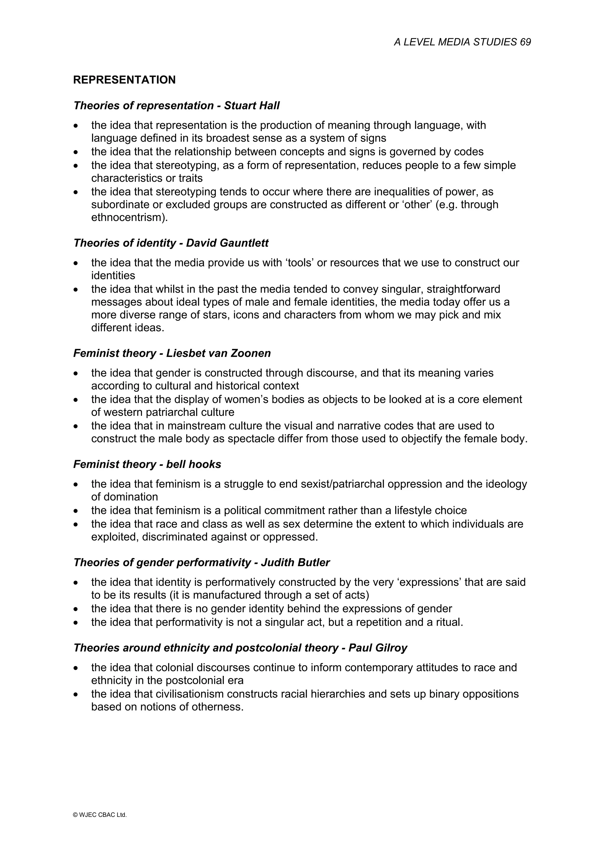 A LEVEL MEDIA STUDIES 69
© WJEC CBAC Ltd.
REPRESENTATION
Theories of representation - Stuart Hall
• the idea that representation is the production of meaning through language, with
language defined in its broadest sense as a system of signs
• the idea that the relationship between concepts and signs is governed by codes
• the idea that stereotyping, as a form of representation, reduces people to a few simple
characteristics or traits
• the idea that stereotyping tends to occur where there are inequalities of power, as
subordinate or excluded groups are constructed as different or ‘other’ (e.g. through
ethnocentrism).
Theories of identity - David Gauntlett
• the idea that the media provide us with ‘tools’ or resources that we use to construct our
identities
• the idea that whilst in the past the media tended to convey singular, straightforward
messages about ideal types of male and female identities, the media today offer us a
more diverse range of stars, icons and characters from whom we may pick and mix
different ideas.
Feminist theory - Liesbet van Zoonen
• the idea that gender is constructed through discourse, and that its meaning varies
according to cultural and historical context
• the idea that the display of women’s bodies as objects to be looked at is a core element
of western patriarchal culture
• the idea that in mainstream culture the visual and narrative codes that are used to
construct the male body as spectacle differ from those used to objectify the female body.
Feminist theory - bell hooks
• the idea that feminism is a struggle to end sexist/patriarchal oppression and the ideology
of domination
• the idea that feminism is a political commitment rather than a lifestyle choice
• the idea that race and class as well as sex determine the extent to which individuals are
exploited, discriminated against or oppressed.
Theories of gender performativity - Judith Butler
• the idea that identity is performatively constructed by the very ‘expressions’ that are said
to be its results (it is manufactured through a set of acts)
• the idea that there is no gender identity behind the expressions of gender
• the idea that performativity is not a singular act, but a repetition and a ritual.
Theories around ethnicity and postcolonial theory - Paul Gilroy
• the idea that colonial discourses continue to inform contemporary attitudes to race and
ethnicity in the postcolonial era
• the idea that civilisationism constructs racial hierarchies and sets up binary oppositions
based on notions of otherness.
 