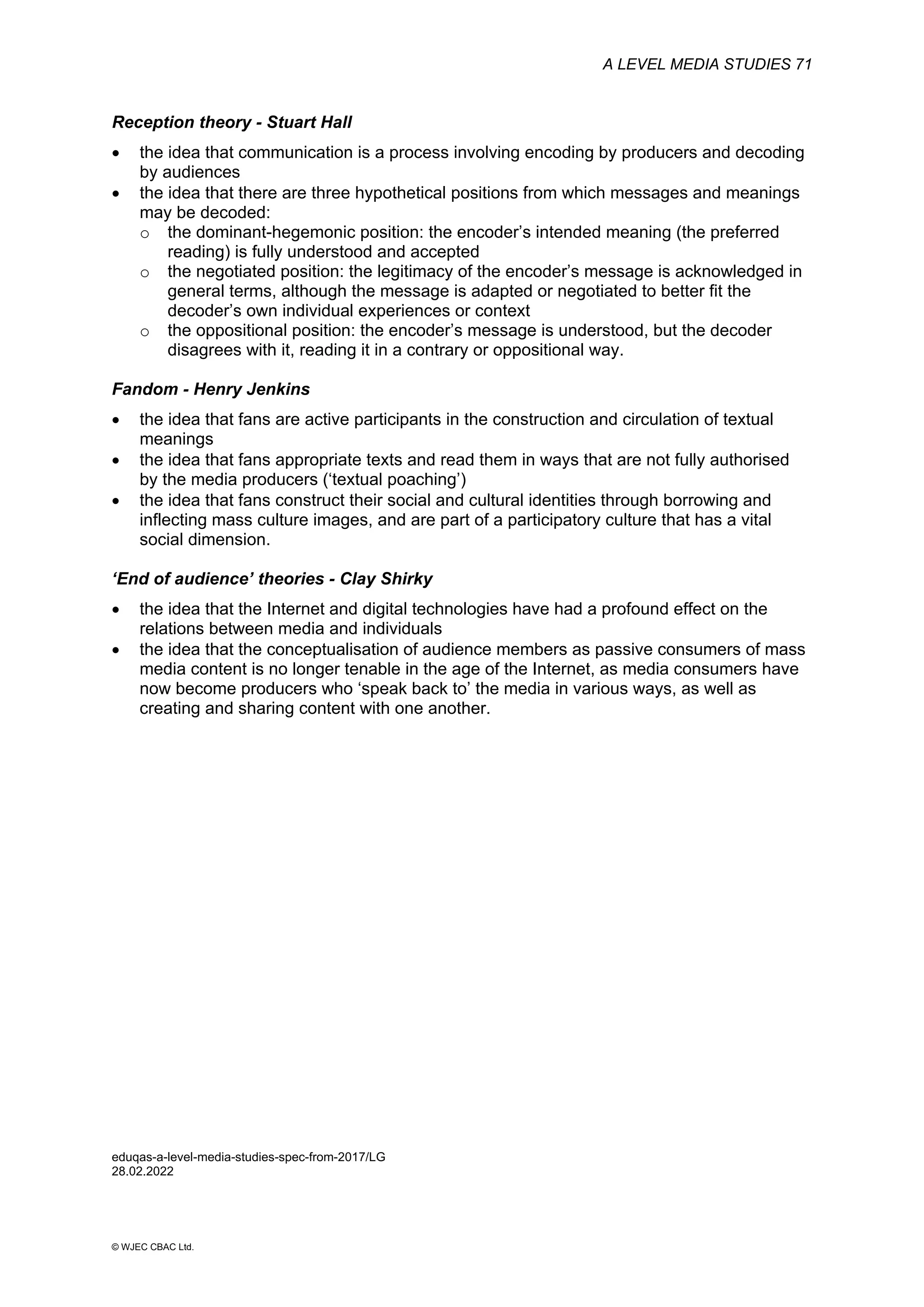 A LEVEL MEDIA STUDIES 71
© WJEC CBAC Ltd.
Reception theory - Stuart Hall
• the idea that communication is a process involving encoding by producers and decoding
by audiences
• the idea that there are three hypothetical positions from which messages and meanings
may be decoded:
o the dominant-hegemonic position: the encoder’s intended meaning (the preferred
reading) is fully understood and accepted
o the negotiated position: the legitimacy of the encoder’s message is acknowledged in
general terms, although the message is adapted or negotiated to better fit the
decoder’s own individual experiences or context
o the oppositional position: the encoder’s message is understood, but the decoder
disagrees with it, reading it in a contrary or oppositional way.
Fandom - Henry Jenkins
• the idea that fans are active participants in the construction and circulation of textual
meanings
• the idea that fans appropriate texts and read them in ways that are not fully authorised
by the media producers (‘textual poaching’)
• the idea that fans construct their social and cultural identities through borrowing and
inflecting mass culture images, and are part of a participatory culture that has a vital
social dimension.
‘End of audience’ theories - Clay Shirky
• the idea that the Internet and digital technologies have had a profound effect on the
relations between media and individuals
• the idea that the conceptualisation of audience members as passive consumers of mass
media content is no longer tenable in the age of the Internet, as media consumers have
now become producers who ‘speak back to’ the media in various ways, as well as
creating and sharing content with one another.
eduqas-a-level-media-studies-spec-from-2017/LG
28.02.2022
 