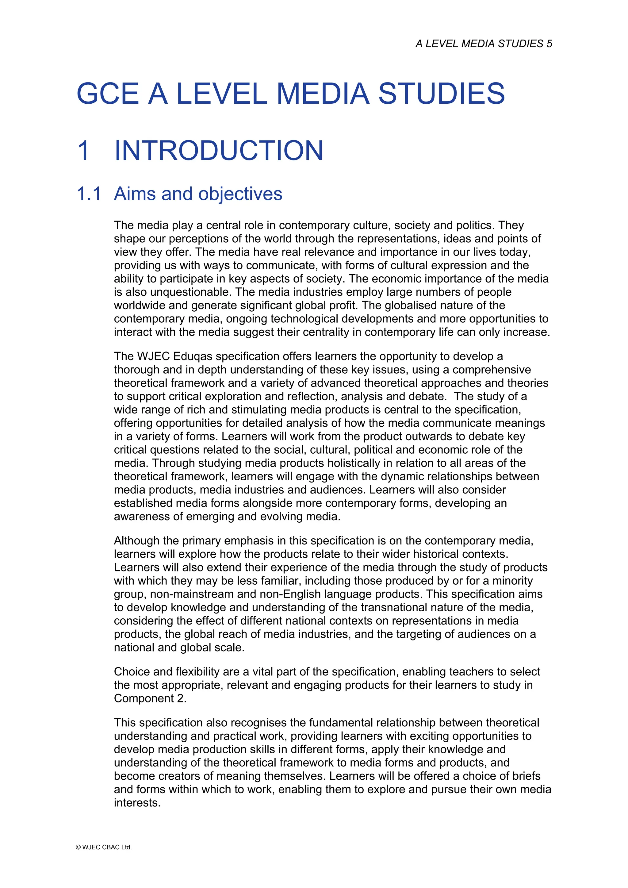A LEVEL MEDIA STUDIES 5
© WJEC CBAC Ltd.
GCE A LEVEL MEDIA STUDIES
1 INTRODUCTION
1.1 Aims and objectives
The media play a central role in contemporary culture, society and politics. They
shape our perceptions of the world through the representations, ideas and points of
view they offer. The media have real relevance and importance in our lives today,
providing us with ways to communicate, with forms of cultural expression and the
ability to participate in key aspects of society. The economic importance of the media
is also unquestionable. The media industries employ large numbers of people
worldwide and generate significant global profit. The globalised nature of the
contemporary media, ongoing technological developments and more opportunities to
interact with the media suggest their centrality in contemporary life can only increase.
The WJEC Eduqas specification offers learners the opportunity to develop a
thorough and in depth understanding of these key issues, using a comprehensive
theoretical framework and a variety of advanced theoretical approaches and theories
to support critical exploration and reflection, analysis and debate. The study of a
wide range of rich and stimulating media products is central to the specification,
offering opportunities for detailed analysis of how the media communicate meanings
in a variety of forms. Learners will work from the product outwards to debate key
critical questions related to the social, cultural, political and economic role of the
media. Through studying media products holistically in relation to all areas of the
theoretical framework, learners will engage with the dynamic relationships between
media products, media industries and audiences. Learners will also consider
established media forms alongside more contemporary forms, developing an
awareness of emerging and evolving media.
Although the primary emphasis in this specification is on the contemporary media,
learners will explore how the products relate to their wider historical contexts.
Learners will also extend their experience of the media through the study of products
with which they may be less familiar, including those produced by or for a minority
group, non-mainstream and non-English language products. This specification aims
to develop knowledge and understanding of the transnational nature of the media,
considering the effect of different national contexts on representations in media
products, the global reach of media industries, and the targeting of audiences on a
national and global scale.
Choice and flexibility are a vital part of the specification, enabling teachers to select
the most appropriate, relevant and engaging products for their learners to study in
Component 2.
This specification also recognises the fundamental relationship between theoretical
understanding and practical work, providing learners with exciting opportunities to
develop media production skills in different forms, apply their knowledge and
understanding of the theoretical framework to media forms and products, and
become creators of meaning themselves. Learners will be offered a choice of briefs
and forms within which to work, enabling them to explore and pursue their own media
interests.
 