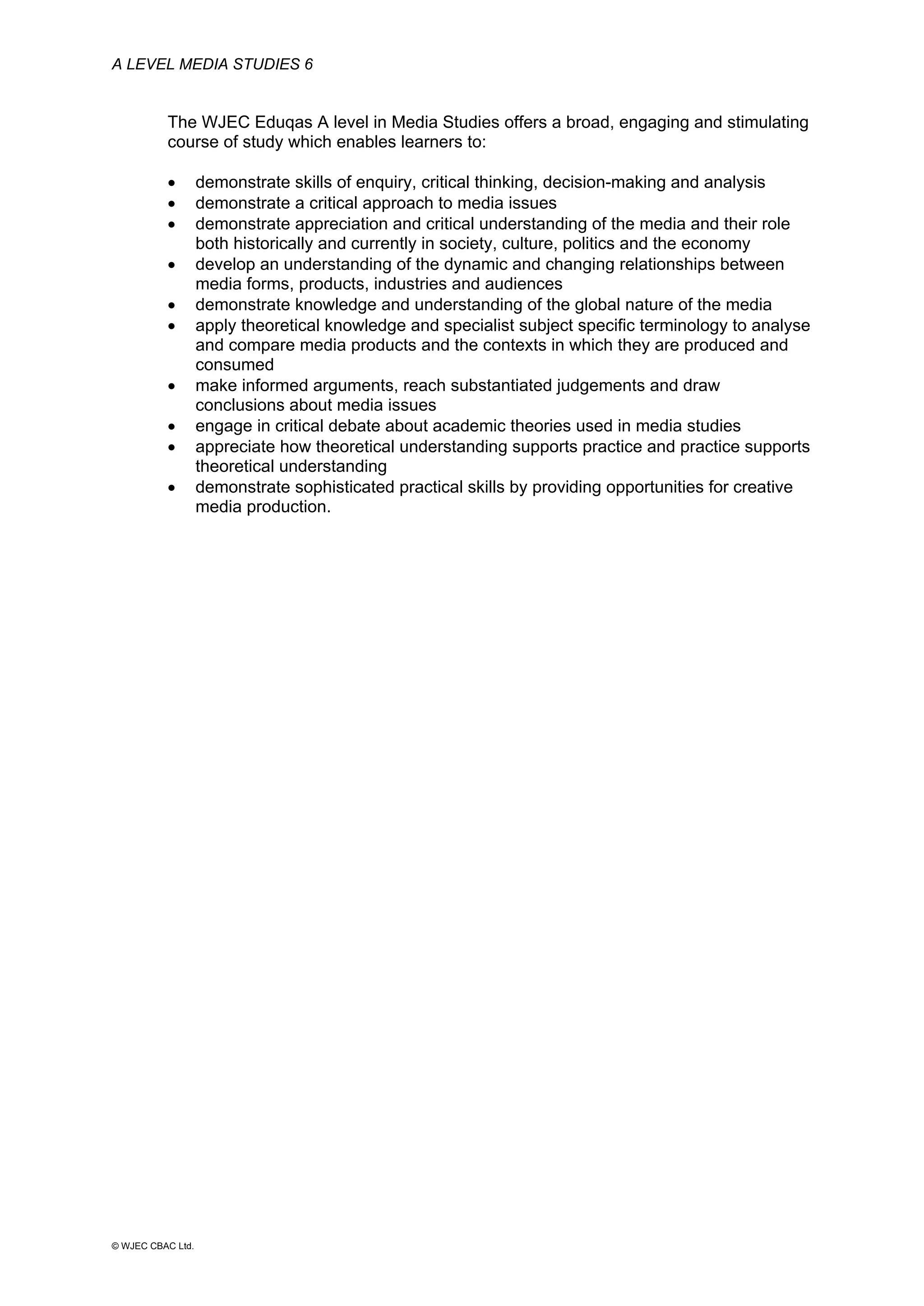 A LEVEL MEDIA STUDIES 6
© WJEC CBAC Ltd.
The WJEC Eduqas A level in Media Studies offers a broad, engaging and stimulating
course of study which enables learners to:
• demonstrate skills of enquiry, critical thinking, decision-making and analysis
• demonstrate a critical approach to media issues
• demonstrate appreciation and critical understanding of the media and their role
both historically and currently in society, culture, politics and the economy
• develop an understanding of the dynamic and changing relationships between
media forms, products, industries and audiences
• demonstrate knowledge and understanding of the global nature of the media
• apply theoretical knowledge and specialist subject specific terminology to analyse
and compare media products and the contexts in which they are produced and
consumed
• make informed arguments, reach substantiated judgements and draw
conclusions about media issues
• engage in critical debate about academic theories used in media studies
• appreciate how theoretical understanding supports practice and practice supports
theoretical understanding
• demonstrate sophisticated practical skills by providing opportunities for creative
media production.
 