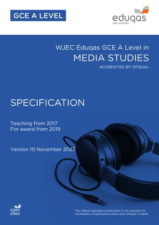 WJEC Eduqas GCE A Level in
MEDIA STUDIES
SPECIFICATION
Teaching from 2017
For award from 2019
Version 10 November 2023
This Ofqual regulated qualification is not available for
candidates in maintained schools and colleges in Wales.
ACCREDITED BY OFQUAL
GCE A LEVEL
 