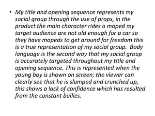 • My title and opening sequence represents my
social group through the use of props, in the
product the main character rides a moped my
target audience are not old enough for a car so
they have mopeds to get around for freedom this
is a true representation of my social group. Body
language is the second way that my social group
is accurately targeted throughout my title and
opening sequence. This is represented when the
young boy is shown on screen; the viewer can
clearly see that he is slumped and crunched up,
this shows a lack of confidence which has resulted
from the constant bullies.
 