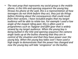 • The next prop that represents my social group is the mobile
phone, in the title and opening sequence the young boy
throws his phone at the wall, this is a representation of how
teenagers do not think before they act, they just do things
before thinking about the consequences that could result
from their actions. I have included angles that my target
audience will be able to relate too. For example I used a low
angle of the moped riding past; this is often used in
programmes such as Topgear and fifth gear that is widely
viewed by my target audience. When the young boy is
being bullied in the title and opening sequence the camera
angle looks up at the bullies showing that they are in
control of the situation and that they have power over the
young boy. When the young boy takes over I have used a
high angle to demonstrate that the power has changed and
now the young boy will take ‘vengeance’ on the bullies.
 