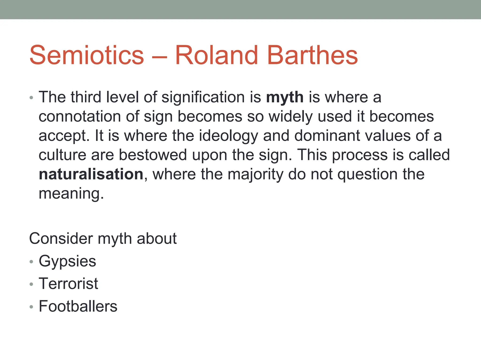 Semiotics – Roland Barthes
• The third level of signification is myth is where a
connotation of sign becomes so widely used it becomes
accept. It is where the ideology and dominant values of a
culture are bestowed upon the sign. This process is called
naturalisation, where the majority do not question the
meaning.
Consider myth about
• Gypsies
• Terrorist
• Footballers
 