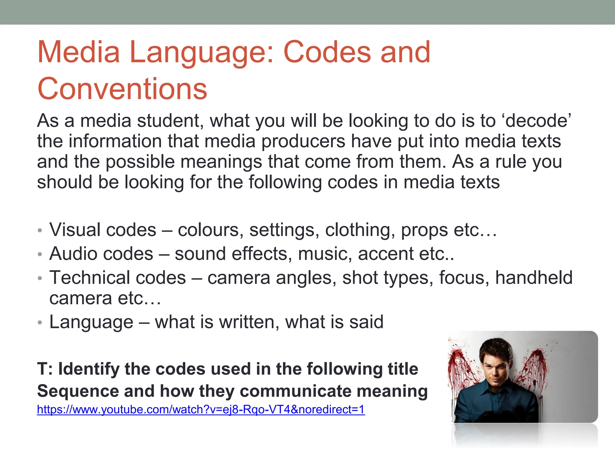 Media Language: Codes and
Conventions
As a media student, what you will be looking to do is to ‘decode’
the information that media producers have put into media texts
and the possible meanings that come from them. As a rule you
should be looking for the following codes in media texts
• Visual codes – colours, settings, clothing, props etc…
• Audio codes – sound effects, music, accent etc..
• Technical codes – camera angles, shot types, focus, handheld
camera etc…
• Language – what is written, what is said
T: Identify the codes used in the following title
Sequence and how they communicate meaning
https://www.youtube.com/watch?v=ej8-Rqo-VT4&noredirect=1
 