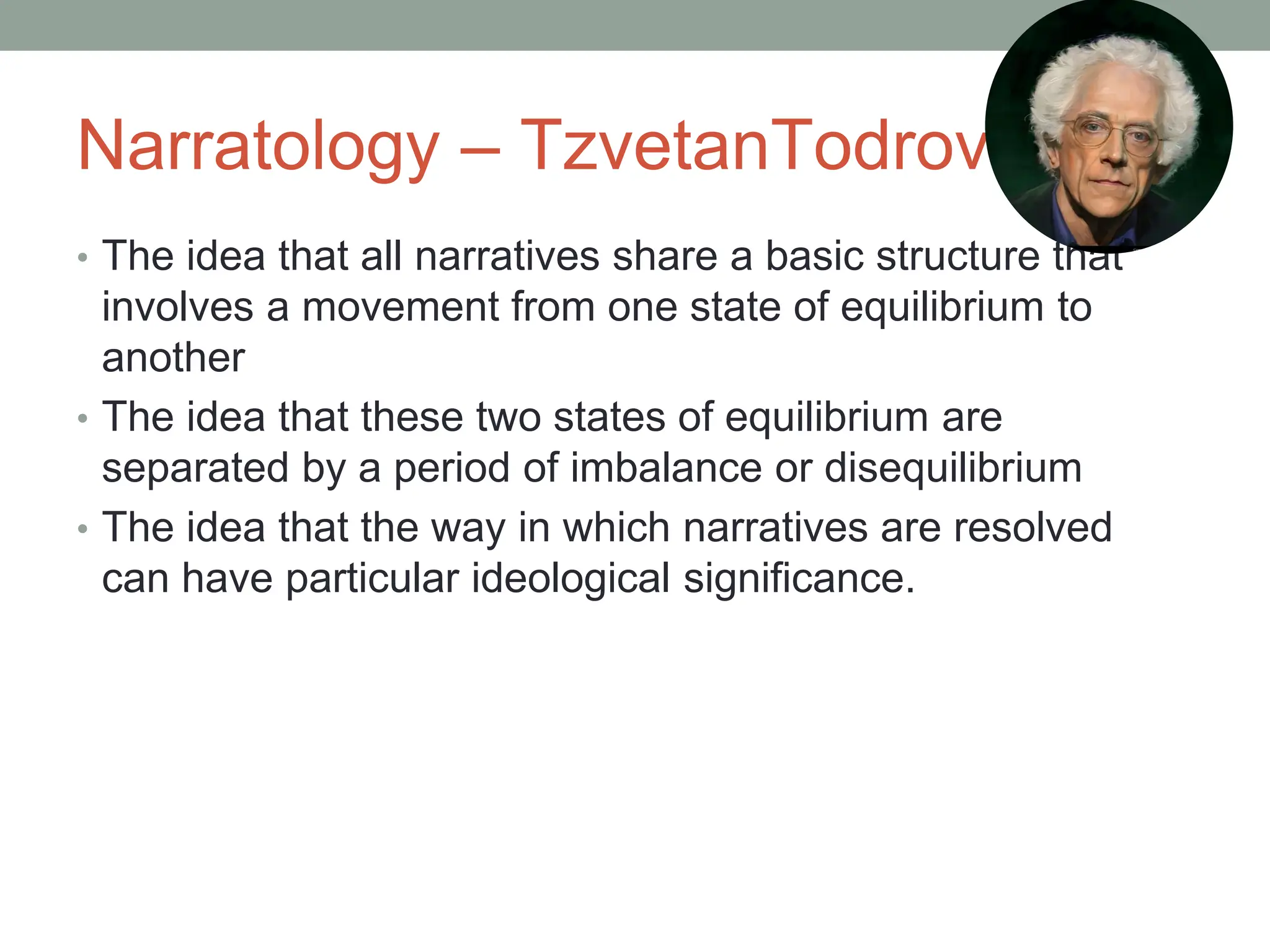 Narratology – TzvetanTodrov
• The idea that all narratives share a basic structure that
involves a movement from one state of equilibrium to
another
• The idea that these two states of equilibrium are
separated by a period of imbalance or disequilibrium
• The idea that the way in which narratives are resolved
can have particular ideological significance.
 