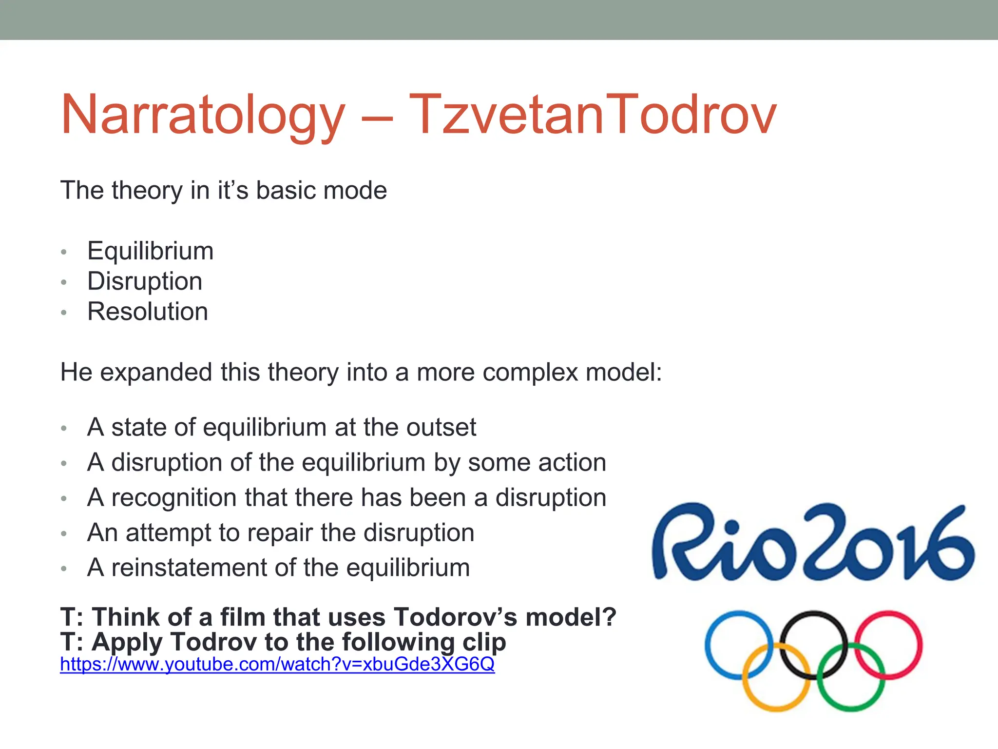 Narratology – TzvetanTodrov
The theory in it’s basic mode
• Equilibrium
• Disruption
• Resolution
He expanded this theory into a more complex model:
• A state of equilibrium at the outset
• A disruption of the equilibrium by some action
• A recognition that there has been a disruption
• An attempt to repair the disruption
• A reinstatement of the equilibrium
?
T: Think of a film that uses Todorov’s model?
T: Apply Todrov to the following clip
https://www.youtube.com/watch?v=xbuGde3XG6Q
 