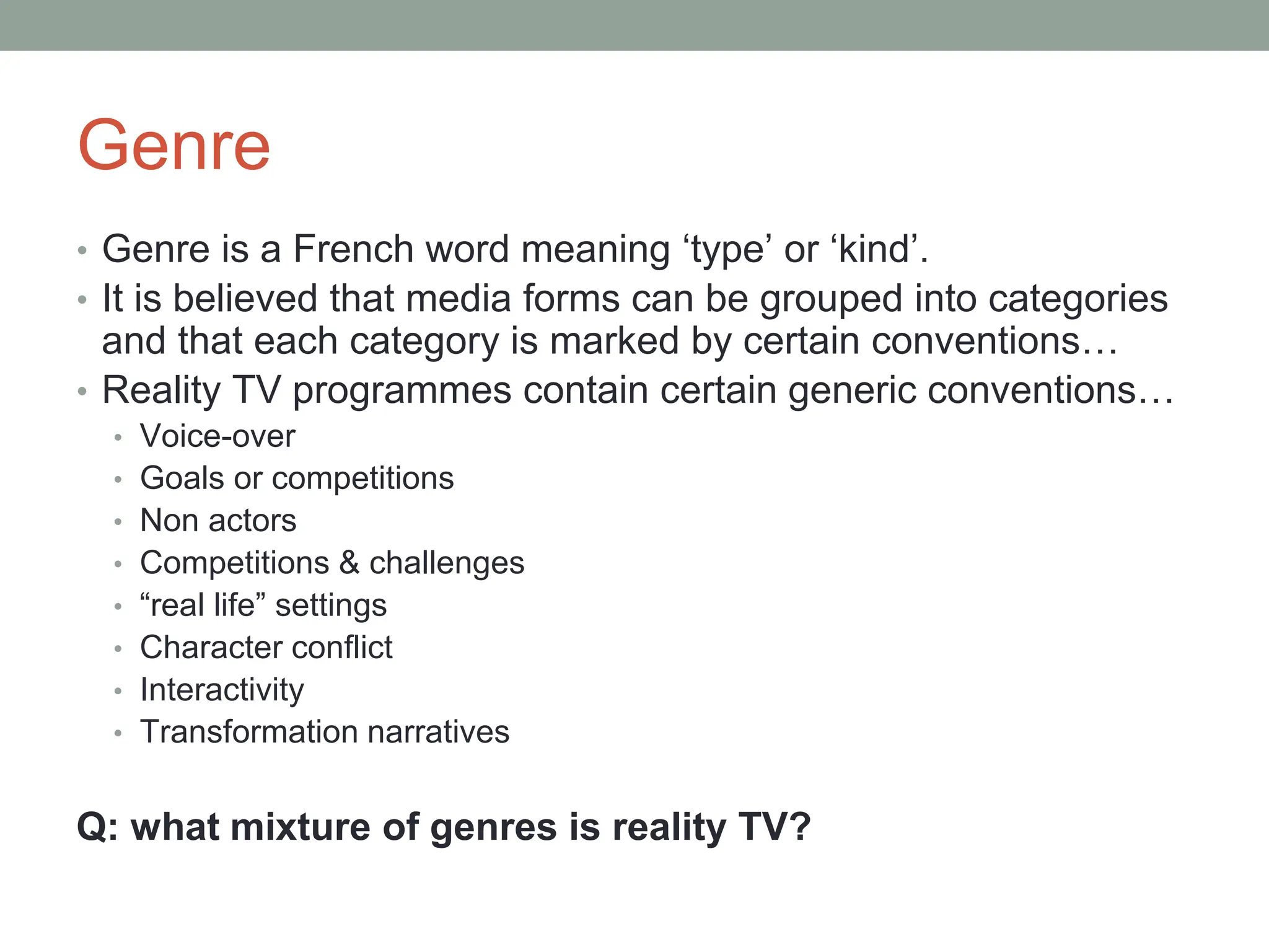 Genre
• Genre is a French word meaning ‘type’ or ‘kind’.
• It is believed that media forms can be grouped into categories
and that each category is marked by certain conventions…
• Reality TV programmes contain certain generic conventions…
• Voice-over
• Goals or competitions
• Non actors
• Competitions & challenges
• “real life” settings
• Character conflict
• Interactivity
• Transformation narratives
Q: what mixture of genres is reality TV?
 