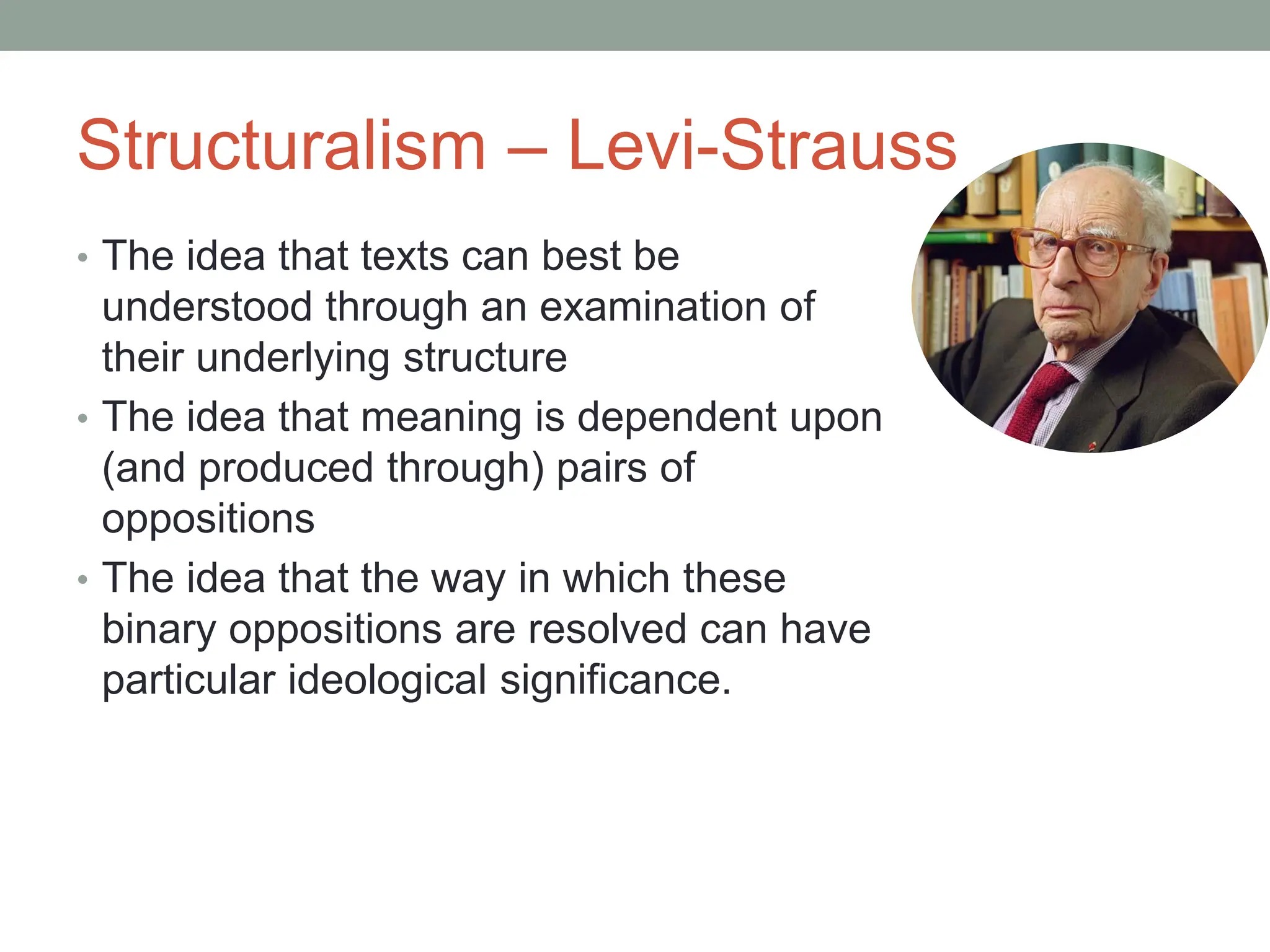 Structuralism – Levi-Strauss
• The idea that texts can best be
understood through an examination of
their underlying structure
• The idea that meaning is dependent upon
(and produced through) pairs of
oppositions
• The idea that the way in which these
binary oppositions are resolved can have
particular ideological significance.
 