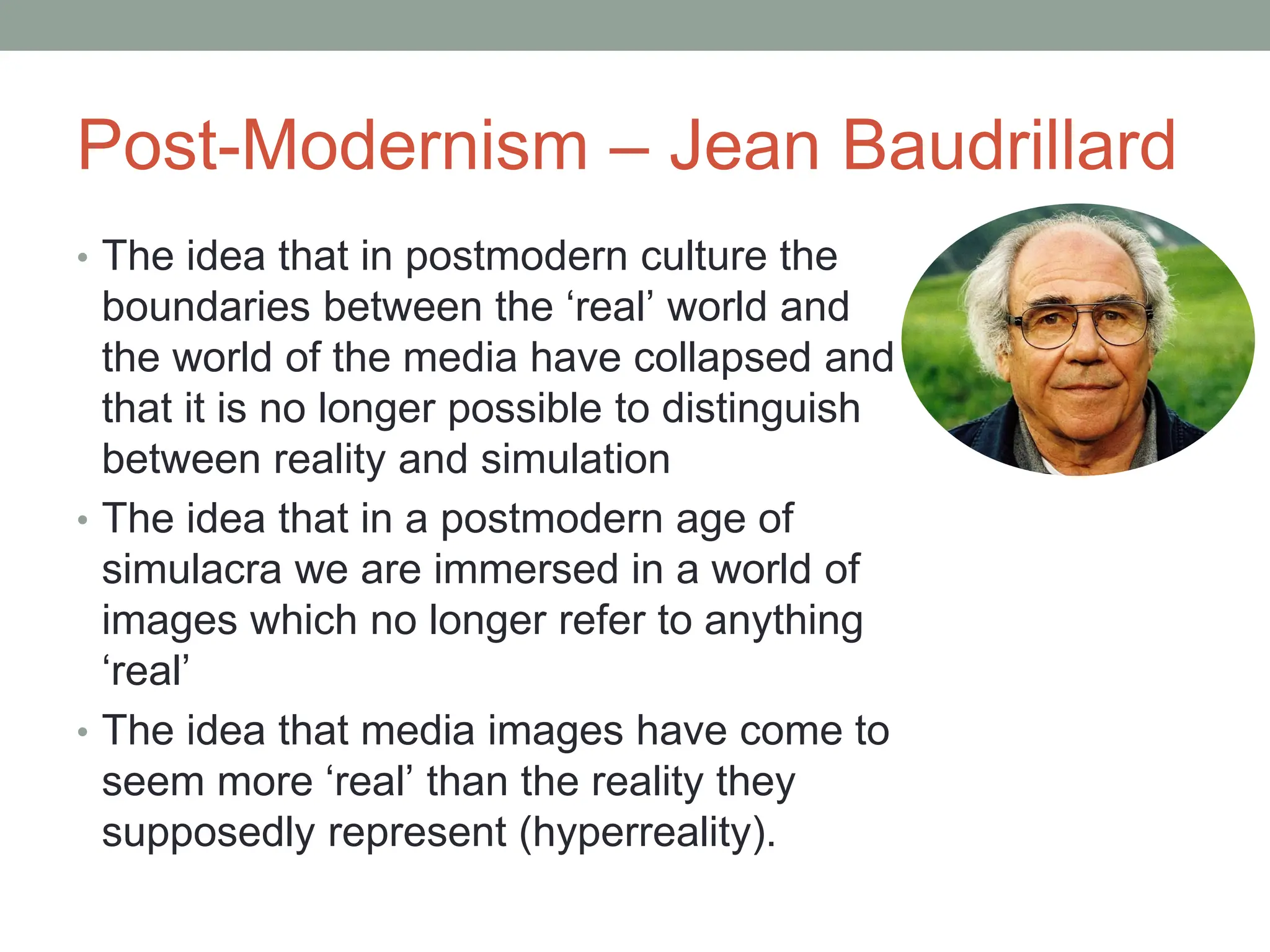 Post-Modernism – Jean Baudrillard
• The idea that in postmodern culture the
boundaries between the ‘real’ world and
the world of the media have collapsed and
that it is no longer possible to distinguish
between reality and simulation
• The idea that in a postmodern age of
simulacra we are immersed in a world of
images which no longer refer to anything
‘real’
• The idea that media images have come to
seem more ‘real’ than the reality they
supposedly represent (hyperreality).
 