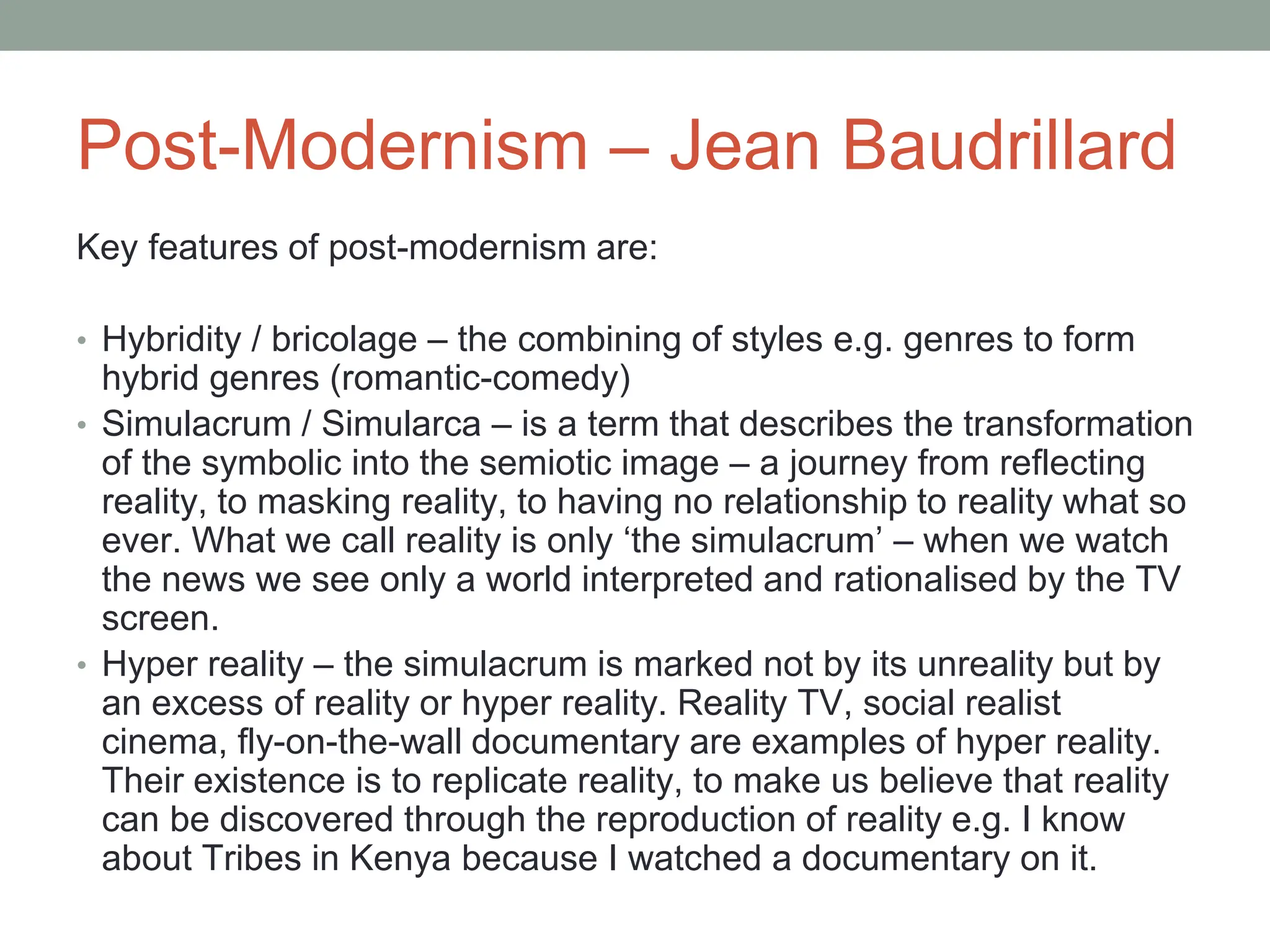 Post-Modernism – Jean Baudrillard
Key features of post-modernism are:
• Hybridity / bricolage – the combining of styles e.g. genres to form
hybrid genres (romantic-comedy)
• Simulacrum / Simularca – is a term that describes the transformation
of the symbolic into the semiotic image – a journey from reflecting
reality, to masking reality, to having no relationship to reality what so
ever. What we call reality is only ‘the simulacrum’ – when we watch
the news we see only a world interpreted and rationalised by the TV
screen.
• Hyper reality – the simulacrum is marked not by its unreality but by
an excess of reality or hyper reality. Reality TV, social realist
cinema, fly-on-the-wall documentary are examples of hyper reality.
Their existence is to replicate reality, to make us believe that reality
can be discovered through the reproduction of reality e.g. I know
about Tribes in Kenya because I watched a documentary on it.
 