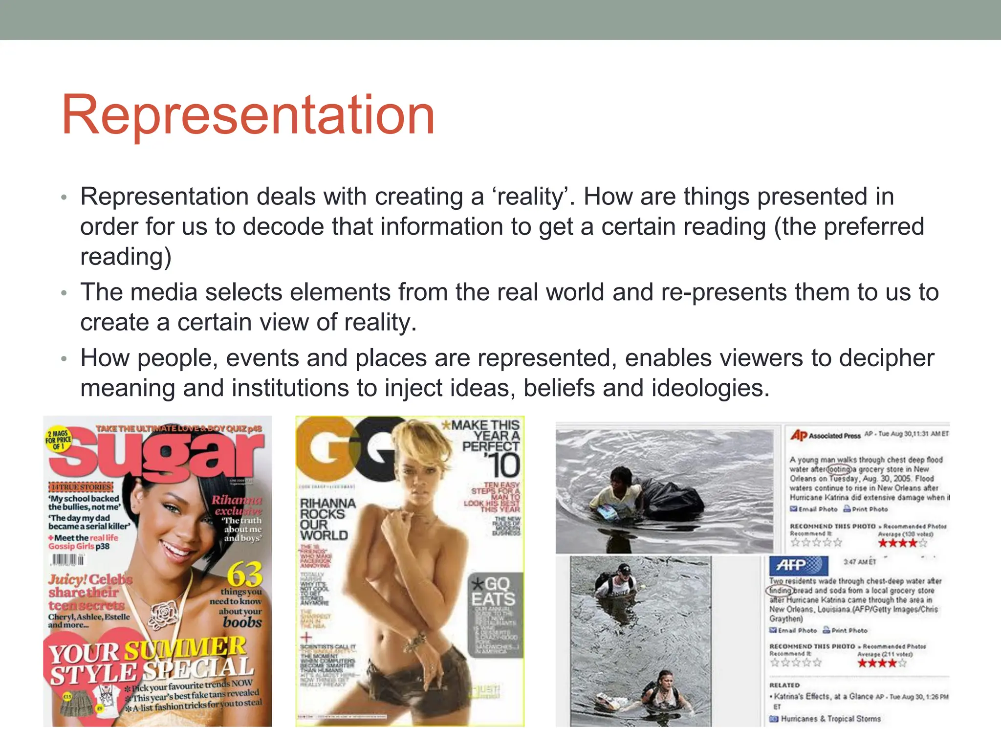 Representation
• Representation deals with creating a ‘reality’. How are things presented in
order for us to decode that information to get a certain reading (the preferred
reading)
• The media selects elements from the real world and re-presents them to us to
create a certain view of reality.
• How people, events and places are represented, enables viewers to decipher
meaning and institutions to inject ideas, beliefs and ideologies.
 