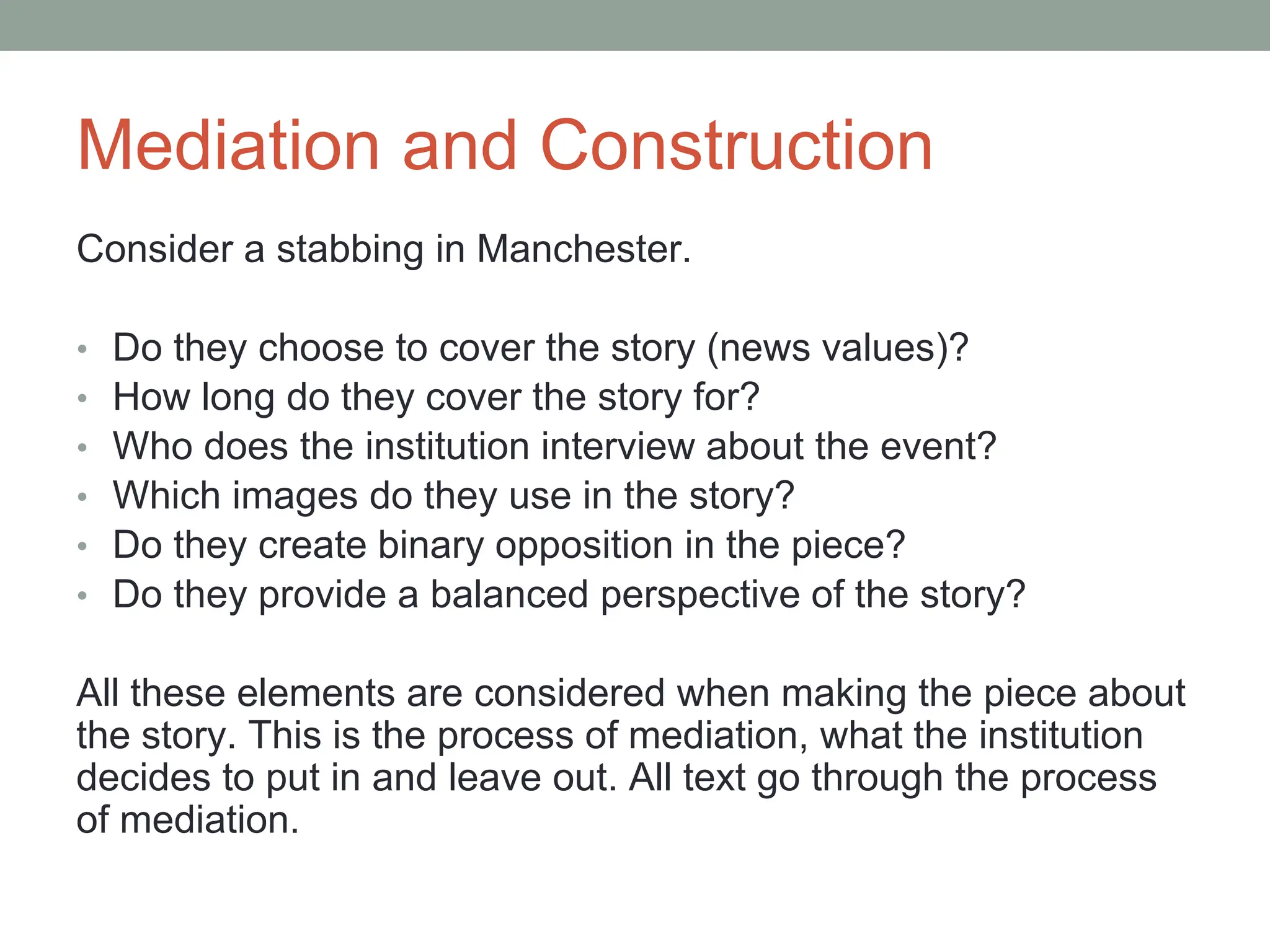 Mediation and Construction
Consider a stabbing in Manchester.
• Do they choose to cover the story (news values)?
• How long do they cover the story for?
• Who does the institution interview about the event?
• Which images do they use in the story?
• Do they create binary opposition in the piece?
• Do they provide a balanced perspective of the story?
All these elements are considered when making the piece about
the story. This is the process of mediation, what the institution
decides to put in and leave out. All text go through the process
of mediation.
 