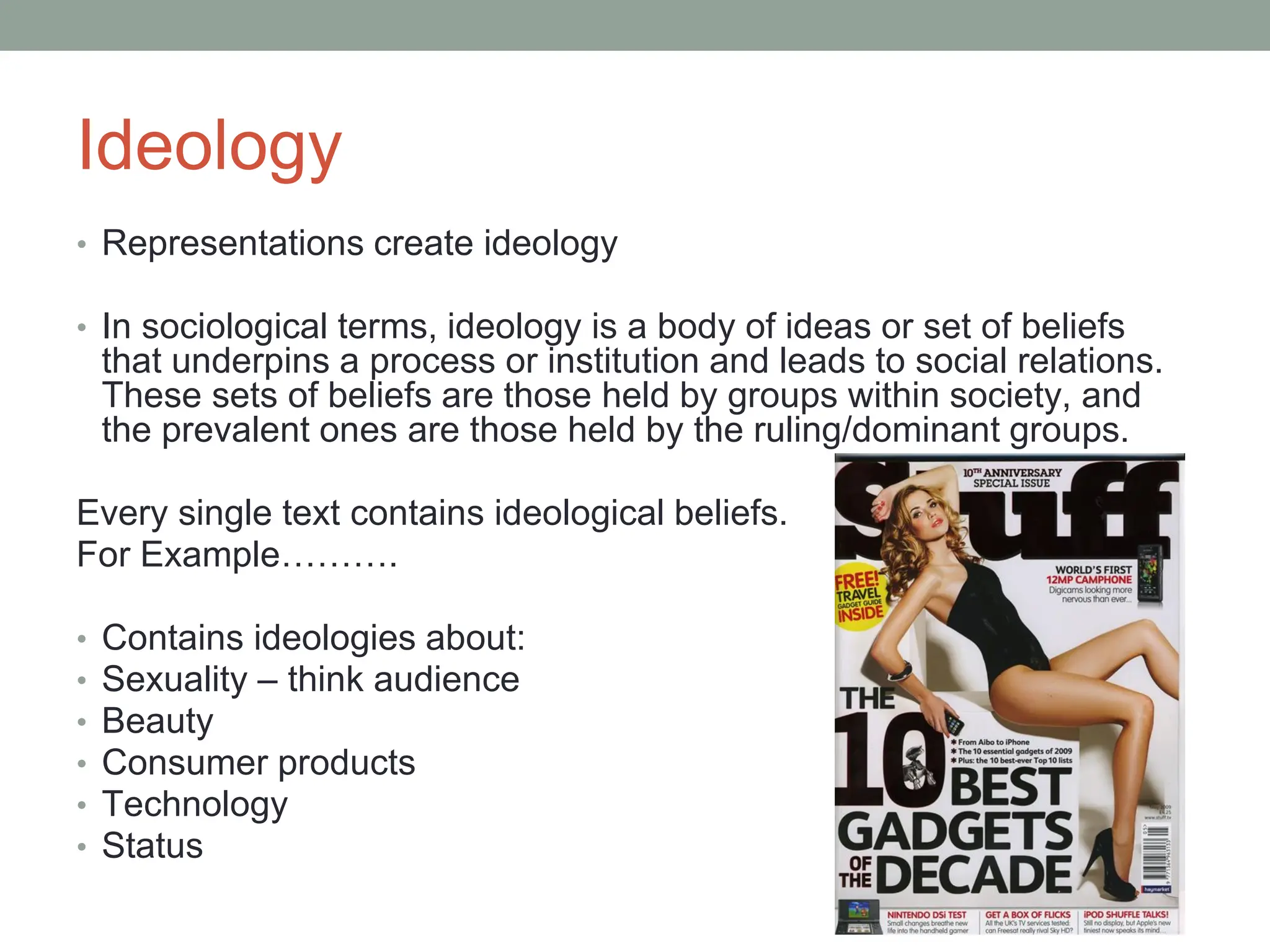 Ideology
• Representations create ideology
• In sociological terms, ideology is a body of ideas or set of beliefs
that underpins a process or institution and leads to social relations.
These sets of beliefs are those held by groups within society, and
the prevalent ones are those held by the ruling/dominant groups.
Every single text contains ideological beliefs.
For Example……….
• Contains ideologies about:
• Sexuality – think audience
• Beauty
• Consumer products
• Technology
• Status
 