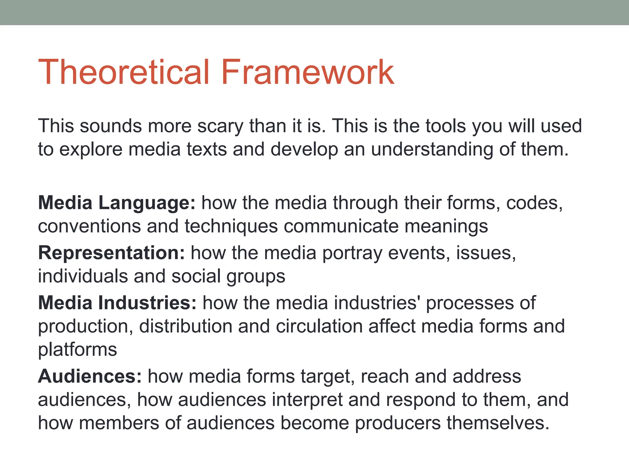 Theoretical Framework
This sounds more scary than it is. This is the tools you will used
to explore media texts and develop an understanding of them.
Media Language: how the media through their forms, codes,
conventions and techniques communicate meanings
Representation: how the media portray events, issues,
individuals and social groups
Media Industries: how the media industries' processes of
production, distribution and circulation affect media forms and
platforms
Audiences: how media forms target, reach and address
audiences, how audiences interpret and respond to them, and
how members of audiences become producers themselves.
 