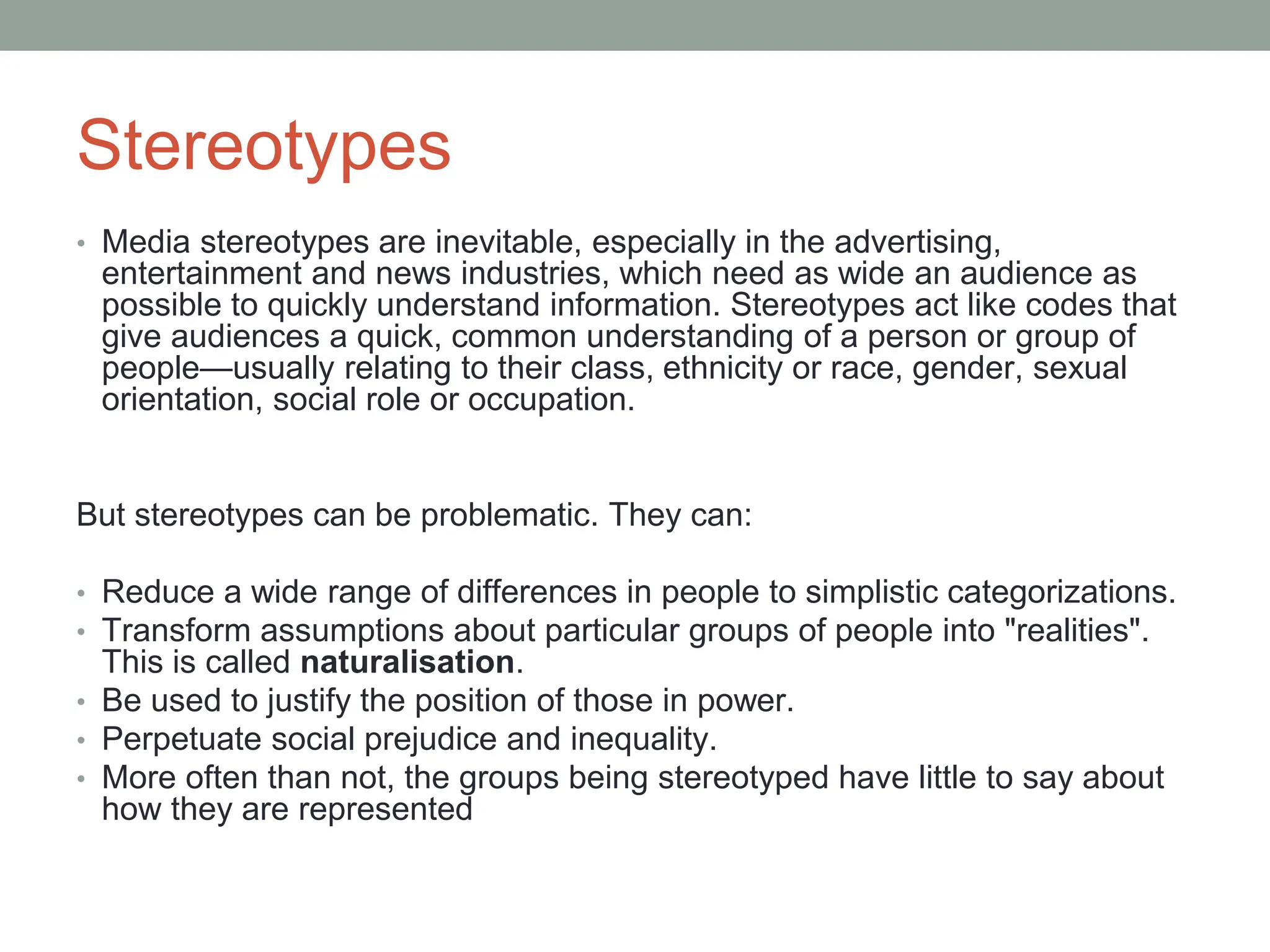 Stereotypes
• Media stereotypes are inevitable, especially in the advertising,
entertainment and news industries, which need as wide an audience as
possible to quickly understand information. Stereotypes act like codes that
give audiences a quick, common understanding of a person or group of
people—usually relating to their class, ethnicity or race, gender, sexual
orientation, social role or occupation.
But stereotypes can be problematic. They can:
• Reduce a wide range of differences in people to simplistic categorizations.
• Transform assumptions about particular groups of people into "realities".
This is called naturalisation.
• Be used to justify the position of those in power.
• Perpetuate social prejudice and inequality.
• More often than not, the groups being stereotyped have little to say about
how they are represented
 