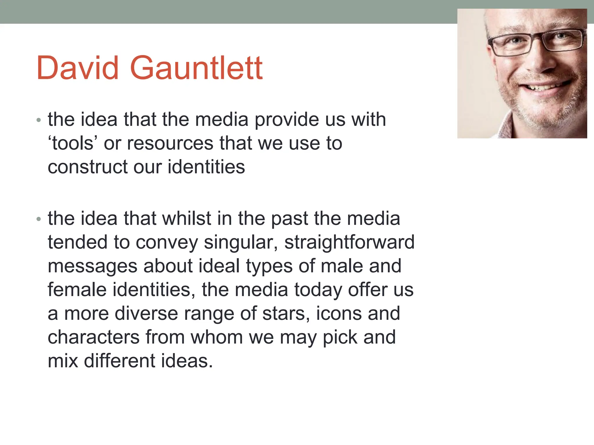 David Gauntlett
• the idea that the media provide us with
‘tools’ or resources that we use to
construct our identities
• the idea that whilst in the past the media
tended to convey singular, straightforward
messages about ideal types of male and
female identities, the media today offer us
a more diverse range of stars, icons and
characters from whom we may pick and
mix different ideas.
 